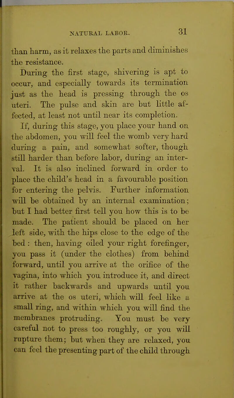 than harm, as it relaxes the parts and diminishes the resistance. During the first stage, shivering is apt to occur, and especially towards its termination just as the head is pressing through the os uteri. The pulse and skin are but little af- fected, at least not until near its completion. If, during this stage, you place your hand on the abdomen, you will feel the womb very hard during a pain, and somewhat softer, though still harder than before labor, during an inter- val. It is also inclined forward in order to place the child's head in a favourable position for entering the pelvis. Further information will be obtained by an internal examination; but I had better first tell you how this is to be made. The patient should be placed on her left side, with the hips close to the edge of the bed : then, having oiled your right forefinger, you pass it (under the clothes) from behind forward, until you arrive at the orifice of the vagina, into which you introduce it, and direct it rather backwards and upwards until you arrive at the os uteri, which will feel like a small ring, and within which you will find the membranes protruding. You must be very careful not to press too roughly, or you will rupture them; but when they are relaxed, you can feel the presenting part of the child through