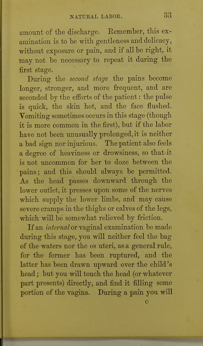 amount of the discharge. Kemember, this ex- amination is to be with gentleness and delicacy, without exposure or pain, and if all be right, it may not be necessary to repeat it during the first stage. During the second stage the pains become longer, stronger, and more frequent, and are seconded by the efforts of the patient: the pulse is quick, the skin hot, and the face flushed. Vomiting sometimes occurs in this stage (though it is more common in the first), but if the labor have not been unusually prolonged, it is neither a bad sign nor injurious. The patient also feels a degree of heaviness or drowsiness, so that-it is not uncommon for her to doze between the pains; and this should always be permitted. As the head passes downward through the lower outlet, it presses upon some of the nerves which supply the lower limbs, and may cause severe cramps in the thighs or calves of the legs, which will be somewhat relieved by friction. If an internal or vaginal examination be made during this stage, you will neither feel the bag of the waters nor the os uteri, as a general rule, for the former has been ruptured, and the latter has been drawn upward over the child's head; but you will touch the head (or whatever part presents) directly, and find it filling some portion of the vagina. During a pain you will