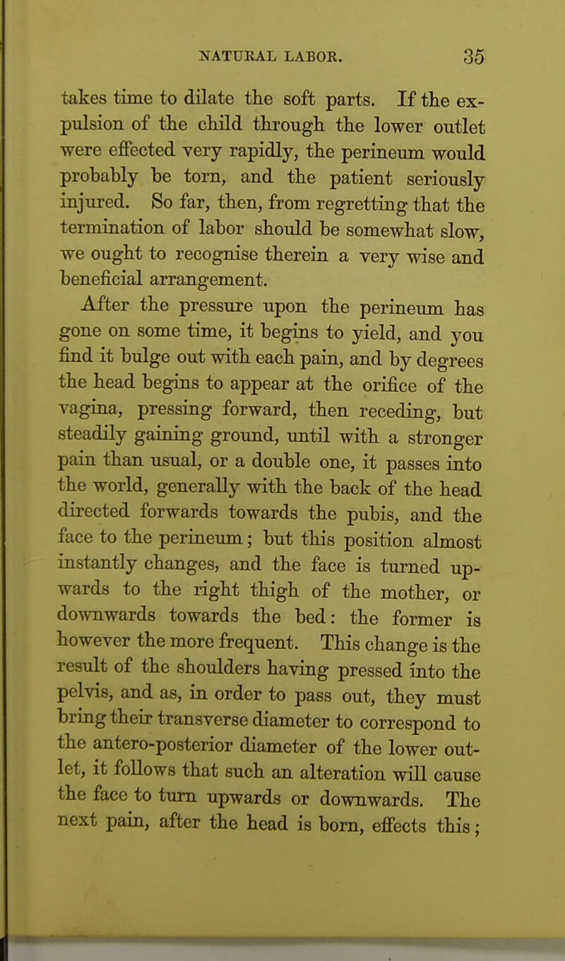 takes time to dilate the soft parts. If the ex- pulsion of the child through the lower outlet were effected very rapidly, the perineum would probably be torn, and the patient seriously injured. So far, then, from regretting that the termination of labor should be somewhat slow, we ought to recognise therein a very wise and beneficial arrangement. After the pressure upon the perineum has gone on some time, it begins to yield, and you find it bulge out with each pain, and by degrees the head begins to appear at the orifice of the vagina, pressing forward, then receding, but steadily gaining ground, until with a stronger pain than usual, or a double one, it passes into the world, generally with the back of the head directed forwards towards the pubis, and the face to the perineum; but this position almost instantly changes, and the face is turned up- wards to the right thigh of the mother, or downwards towards the bed: the former is however the more frequent. This change is the result of the shoulders having pressed into the pelvis, and as, in order to pass out, they must bring their transverse diameter to correspond to the antero-posterior diameter of the lower out- let, it follows that such an alteration will cause the face to turn upwards or downwards. The next pain, after the head is born, effects this;