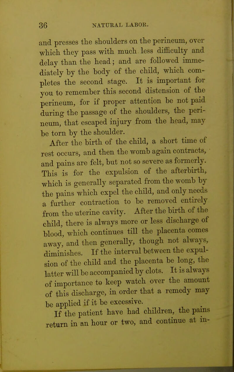 and presses the shoulders on the perineum, over which they pass with much less difficulty and delay than the head; and are followed imme- diately by the body of the child, which com- pletes the second stage. It is important for you to remember this second distension of the perineum, for if proper attention be not paid during the passage of the shoulders, the peri- neum, that escaped injury from the head, may be torn by the shoulder. After the birth of the child, a short time of rest occurs, and then the womb again contracts, and pains are felt, but not so severe as formerly. This is for the expulsion of the afterbirth, which is generally separated from the womb by the pains which expel the child, and only needs a further contraction to be removed entirely from the uterine cavity. After the birth of the child, there is always more or less discharge of blood, which continues till the placenta comes away, and then generally, though not always, diminishes. If the interval between the expul- sion of the child and the placenta be long, the latter will be accompanied by clots. It is always of importance to keep watch over the amount of this discharge, in order that a remedy may be applied if it be excessive. If the patient have had children, the pains return in an hour or two, and continue at in-