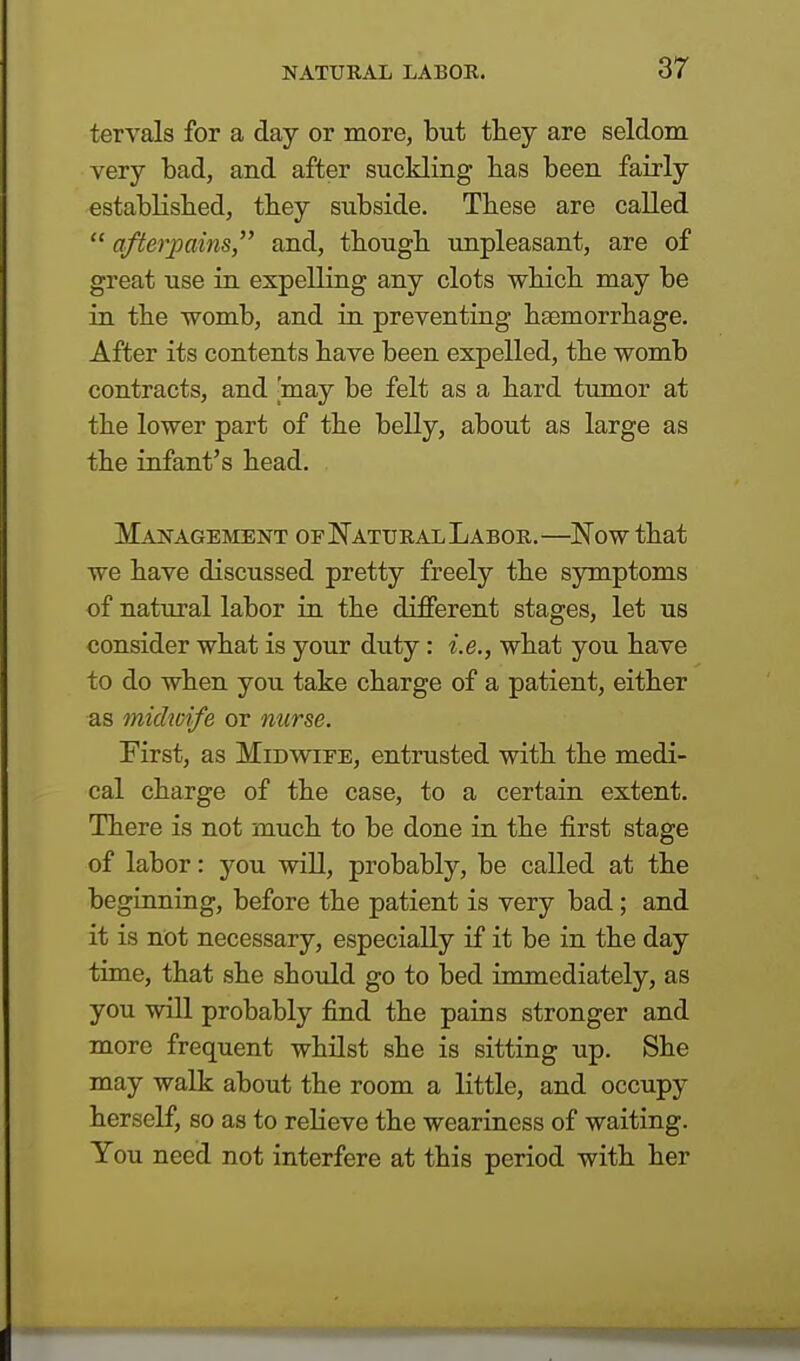 tervals for a day or more, but they are seldom very bad, and after suckling has been fairly established, they subside. These are called  afterpains, and, though unpleasant, are of great use in expelling any clots which may be in the womb, and in preventing haemorrhage. After its contents have been expelled, the womb contracts, and [may be felt as a hard tumor at the lower part of the belly, about as large as the infant's head. Management of Natural Labor.—Now that we have discussed pretty freely the symptoms of natural labor in the different stages, let us consider what is your duty: i.e., what you have to do when you take charge of a patient, either as midwife or nurse. First, as Midwife, entrusted with the medi- cal charge of the case, to a certain extent. There is not much to be done in the first stage of labor: you will, probably, be called at the beginning, before the patient is very bad ; and it is not necessary, especially if it be in the day time, that she should go to bed immediately, as you will probably find the pains stronger and more frequent whilst she is sitting up. She may walk about the room a little, and occupy herself, so as to relieve the weariness of waiting. You need not interfere at this period with her