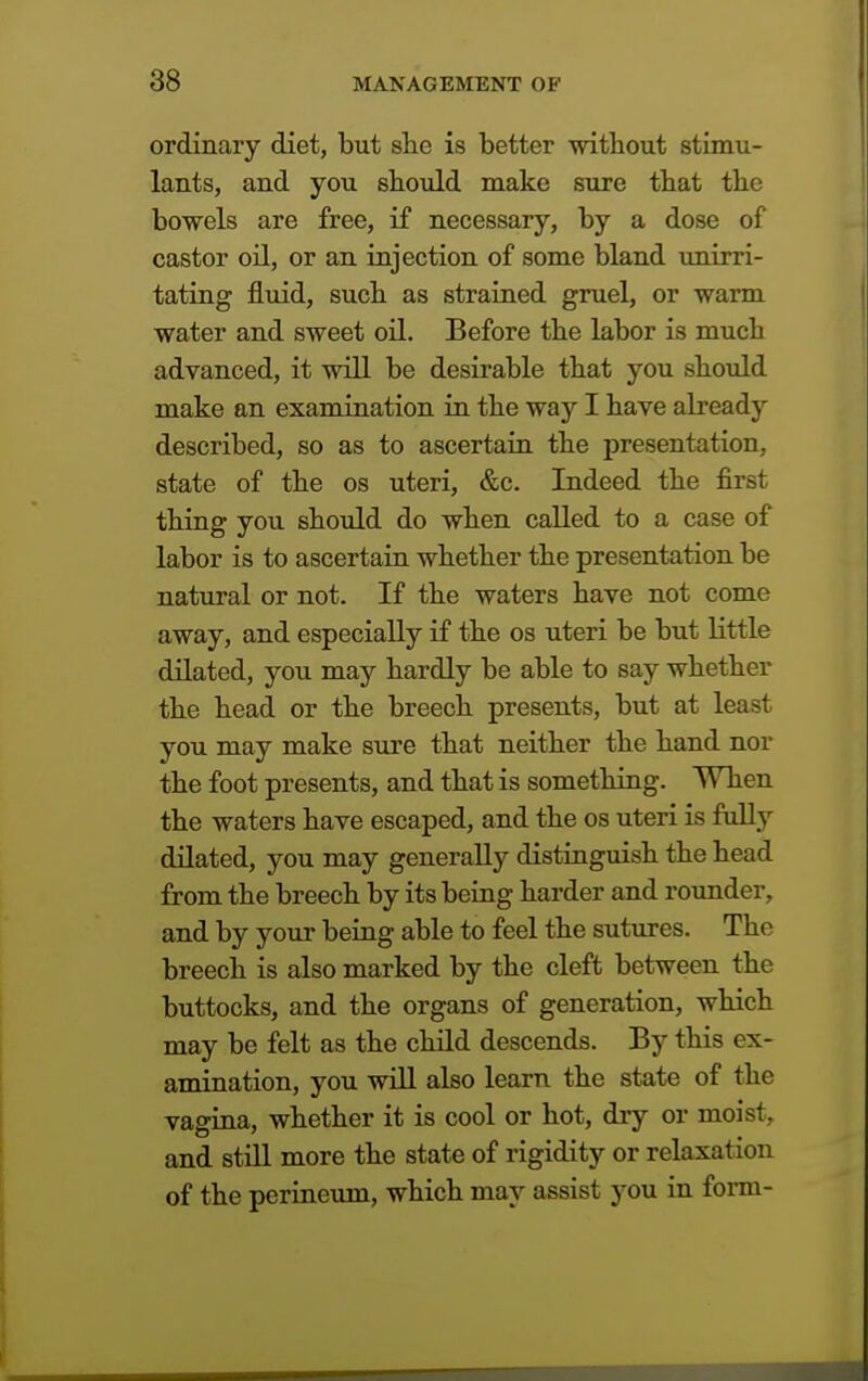 ordinary diet, but she is better without stimu- lants, and you should make sure that the bowels are free, if necessary, by a dose of castor oil, or an injection of some bland unirri- tating fluid, such as strained gruel, or warm water and sweet oil. Before the labor is much advanced, it will be desirable that you should make an examination in the way I have already described, so as to ascertain the presentation, state of the os uteri, &c. Indeed the first thing you should do when called to a case of labor is to ascertain whether the presentation be natural or not. If the waters have not come away, and especially if the os uteri be but little dilated, you may hardly be able to say whether the head or the breech presents, but at least you may make sure that neither the hand nor the foot presents, and that is something. When the waters have escaped, and the os uteri is fully dilated, you may generally distinguish the head from the breech by its being harder and rounder, and by your being able to feel the sutures. The breech is also marked by the cleft between the buttocks, and the organs of generation, which may be felt as the child descends. By this ex- amination, you will also learn the state of the vagina, whether it is cool or hot, dry or moist, and still more the state of rigidity or relaxation of the perineum, which may assist you in form-