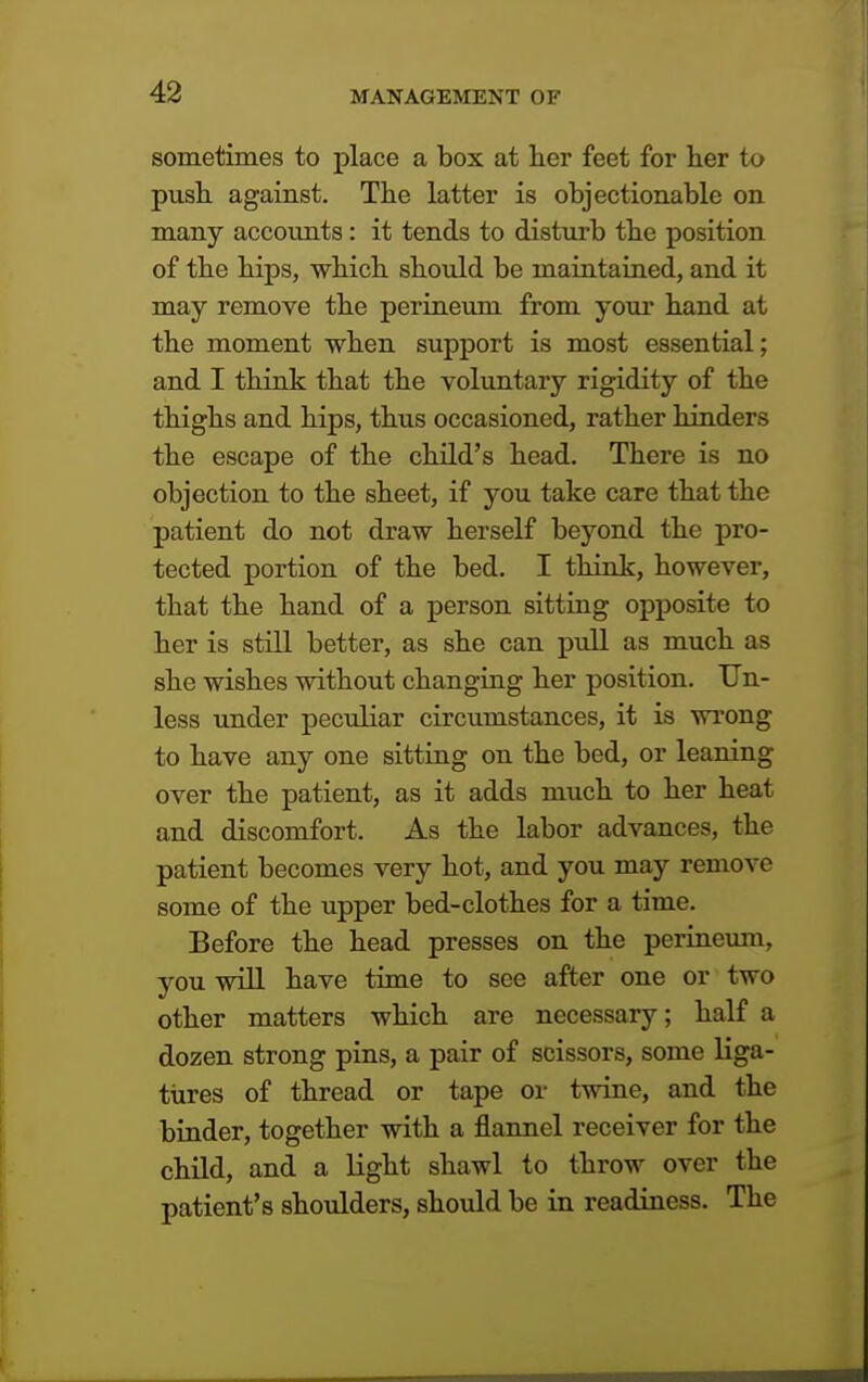 sometimes to place a box at her feet for her to push against. The latter is objectionable on many accounts: it tends to disturb the position of the hips, which should be maintained, and it may remove the perineum from your hand at the moment when support is most essential; and I think that the voluntary rigidity of the thighs and hips, thus occasioned, rather hinders the escape of the child's head. There is no objection to the sheet, if you take care that the patient do not draw herself beyond the pro- tected portion of the bed. I think, however, that the hand of a person sitting opposite to her is still better, as she can pull as much as she wishes without changing her position. Un- less under peculiar circumstances, it is wrong to have any one sitting on the bed, or leaning over the patient, as it adds much to her heat and discomfort. As the labor advances, the patient becomes very hot, and you may remove some of the upper bed-clothes for a time. Before the head presses on the perineum, you will have time to see after one or two other matters which are necessary; half a dozen strong pins, a pair of scissors, some liga- tures of thread or tape or twine, and the binder, together with a flannel receiver for the child, and a light shawl to throw over the patient's shoulders, should be in readiness. The