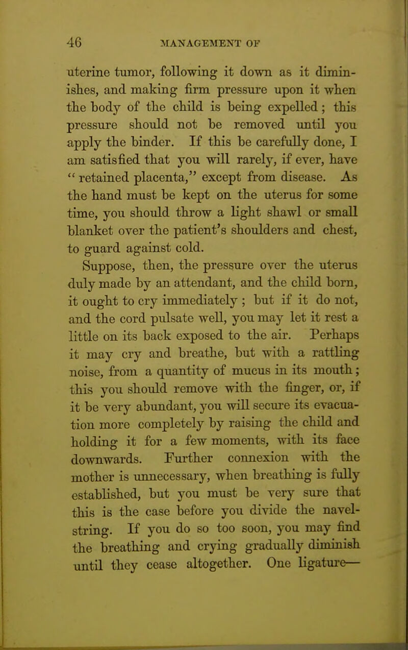 uterine tumor, following it down as it dimin- ishes, and making firm pressure upon it when the body of the child is being expelled; this pressure should not be removed until you apply the binder. If this be carefully done, I am satisfied that you will rarely, if ever, have  retained placenta, except from disease. As the hand must be kept on the uterus for some time, you should throw a light shawl or small blanket over the patient's shoulders and chest, to guard against cold. Suppose, then, the pressure over the uterus duly made by an attendant, and the child born, it ought to cry immediately ; but if it do not, and the cord pulsate well, you may let it rest a little on its back exposed to the air. Perhaps it may cry and breathe, but with a rattling noise, from a quantity of mucus in its mouth; this you should remove with the finger, or, if it be very abundant, you will secure its evacua- tion more completely by raising the child and holding it for a few moments, with its face downwards. Further connexion with the mother is unnecessary, when breathing is fully established, but you must be very sure that this is the case before you divide the navel- string. If you do so too soon, you may find the breathing and crying gradually diminish until they cease altogether. One ligature—