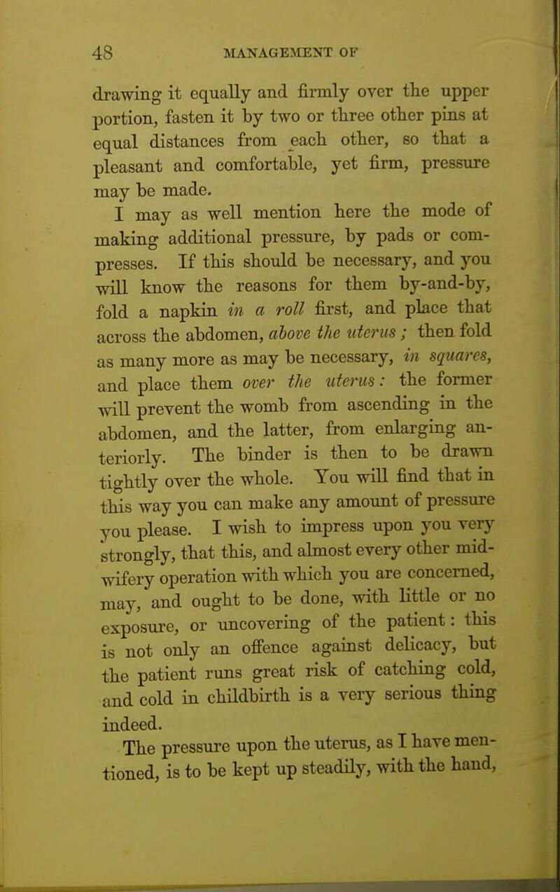 drawing it equally and firmly over the upper portion, fasten it by two or three other pins at equal distances from each other, so that a pleasant and comfortable, yet firm, pressure may be made. I may as well mention here the mode of making additional pressure, by pads or com- presses. If this should be necessary, and you will know the reasons for them by-and-by, fold a napkin in a roll first, and place that across the abdomen, above the uterus; then fold as many more as may be necessary, in squares, and place them over the uterus: the former will prevent the womb from ascending in the abdomen, and the latter, from enlarging an- teriorly. The binder is then to be drawn tightly over the whole. You will find that in this way you can make any amount of pressure you please. I wish to impress upon you very strongly, that this, and almost every other mid- wifery operation with which you are concerned, may, and ought to be done, with little or no exposure, or uncovering of the patient: this is not only an offence against delicacy, but the patient runs great risk of catching cold, and cold in childbirth is a veiy serious thing indeed. The pressure upon the uterus, as I have men- tioned, is to be kept up steadily, with the hand.