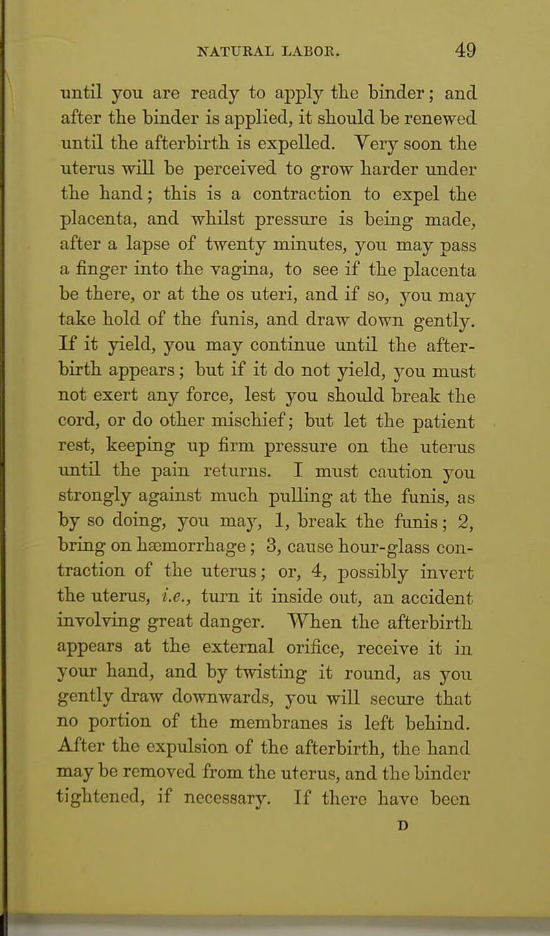 until you are ready to apply the binder; and after the binder is applied, it should be renewed until the afterbirth is expelled. Very soon the uterus will be perceived to grow harder under the hand; this is a contraction to expel the placenta, and whilst pressure is being made, after a lapse of twenty minutes, you may pass a finger into the vagina, to see if the placenta be there, or at the os uteri, and if so, you may take hold of the funis, and draw down gently. If it yield, you may continue until the after- birth appears; but if it do not yield, you must not exert any force, lest you shoidd break the cord, or do other mischief; but let the patient rest, keeping up firm pressure on the uterus until the pain returns. I must caution you strongly against much pulling at the funis, as by so doing, you may, 1, break the funis; 2, bring on haemorrhage ; 3, cause hour-glass con- traction of the uterus; or, 4, possibly invert the uterus, i.e., turn it inside out, an accident involving great danger. When the afterbirth appears at the external orifice, receive it in your hand, and by twisting it round, as you gently draw downwards, you will secure that no portion of the membranes is left behind. After the expulsion of the afterbirth, the hand may be removed from the uterus, and the binder tightened, if necessary. If there have been n