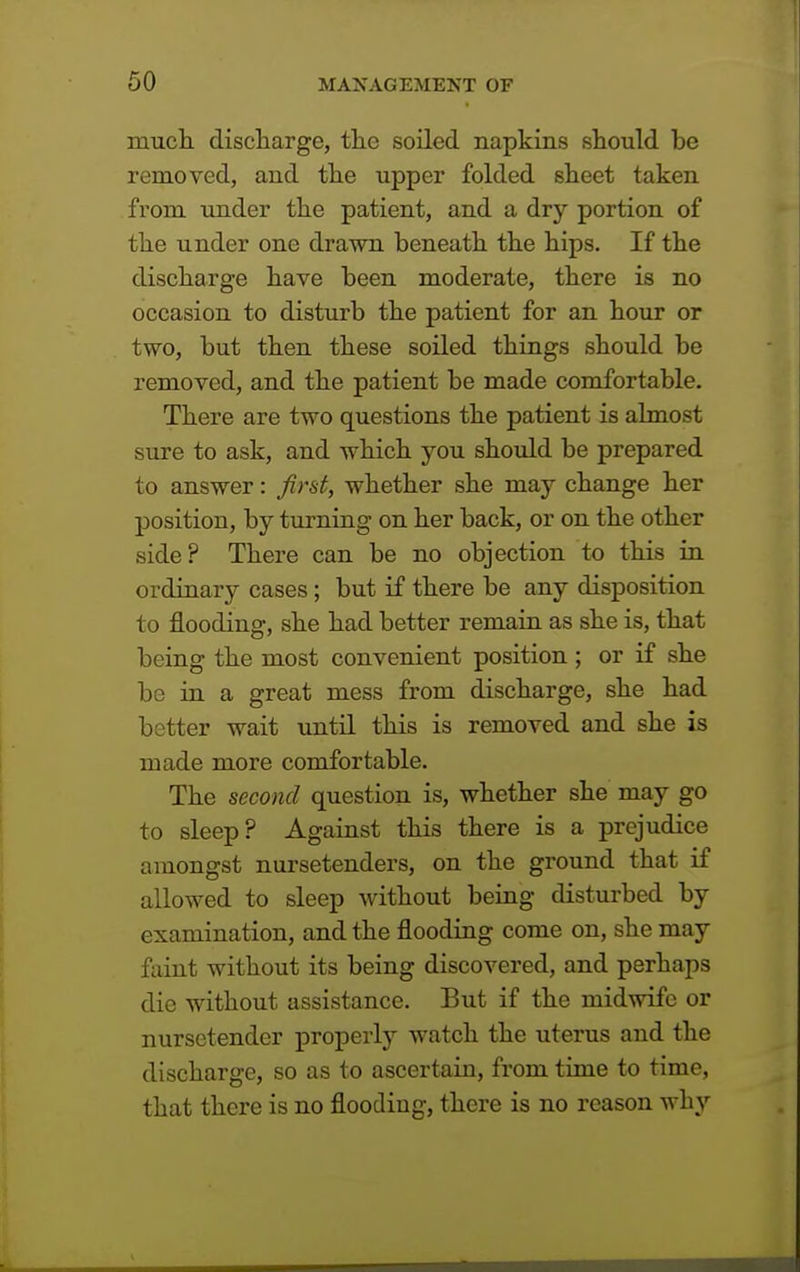 much discharge, the soiled napkins should be removed, and the upper folded sheet taken from under the patient, and a dry portion of the under one drawn beneath the hips. If the discharge have been moderate, there is no occasion to disturb the patient for an hour or two, but then these soiled things should be removed, and the patient be made comfortable. There are two questions the patient is almost sure to ask, and which you should be prepared to answer: first, whether she may change her position, by turning on her back, or on the other side? There can be no objection to this in ordinary cases; but if there be any disposition to flooding, she had better remain as she is, that being the most convenient position ; or if she be in a great mess from discharge, she had better wait until this is removed and she is made more comfortable. The second question is, whether she may go to sleep? Against this there is a prejudice amongst nursetenders, on the ground that if allowed to sleep without being disturbed by examination, and the flooding come on, she may faint without its being discovered, and perhaps die without assistance. But if the midwife or nursetender properly watch the uterus and the discharge, so as to ascertain, from time to time, that there is no flooding, there is no reason why