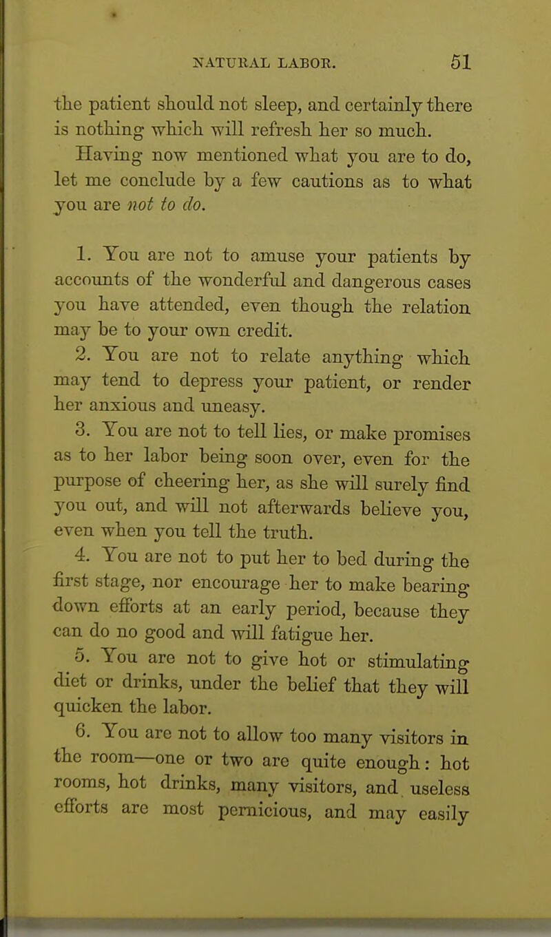 the patient should not sleep, and certainly there is nothing which will refresh her so much. Having now mentioned what you are to do, let me conclude by a few cautions as to what you are not to do. 1. You are not to amuse your patients by accounts of the wonderful and dangerous cases you have attended, even though the relation may be to your own credit. 2. You are not to relate anything which may tend to depress your patient, or render her anxious and uneasy. 3. You are not to tell lies, or make promises as to her labor being soon over, even for the purpose of cheering her, as she will surely find you out, and will not afterwards believe you, even when you tell the truth. 4. You are not to put her to bed during the first stage, nor encourage her to make bearing down efforts at an early period, because they can do no good and will fatigue her. 5. You are not to give hot or stimulating diet or drinks, under the belief that they will quicken the labor. 6. You are not to allow too many visitors in the room—one or two are quite enough: hot rooms, hot drinks, many visitors, and. useless efforts are most pernicious, and may easily