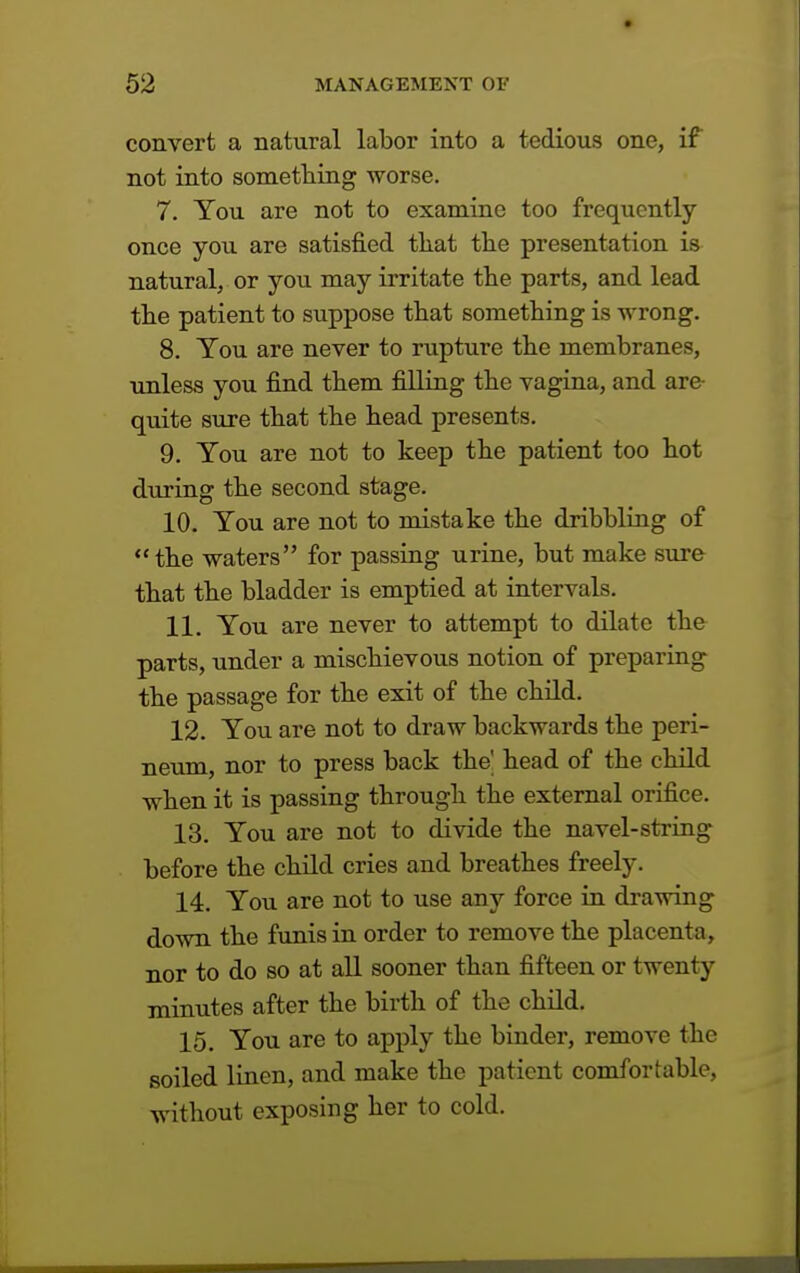 convert a natural labor into a tedious one, if not into something worse. 7. You are not to examine too frequently once you are satisfied that the presentation is natural, or you may irritate the parts, and lead the patient to suppose that something is wrong. 8. You are never to rupture the membranes, unless you find them filling the vagina, and are quite sure that the head presents. 9. You are not to keep the patient too hot during the second stage. 10. You are not to mistake the dribbling of the waters for passing urine, but make sure that the bladder is emptied at intervals. 11. You are never to attempt to dilate the parts, under a mischievous notion of preparing the passage for the exit of the child. 12. You are not to draw backwards the peri- neum, nor to press back the' head of the child when it is passing through the external orifice. 13. You are not to divide the navel-string before the child cries and breathes freely. 14. You are not to use any force in drawing down the funis in order to remove the placenta, nor to do so at all sooner than fifteen or twenty minutes after the birth of the child. 15. You are to apply the binder, remove the soiled linen, and make the patient comfortable, without exposing her to cold.