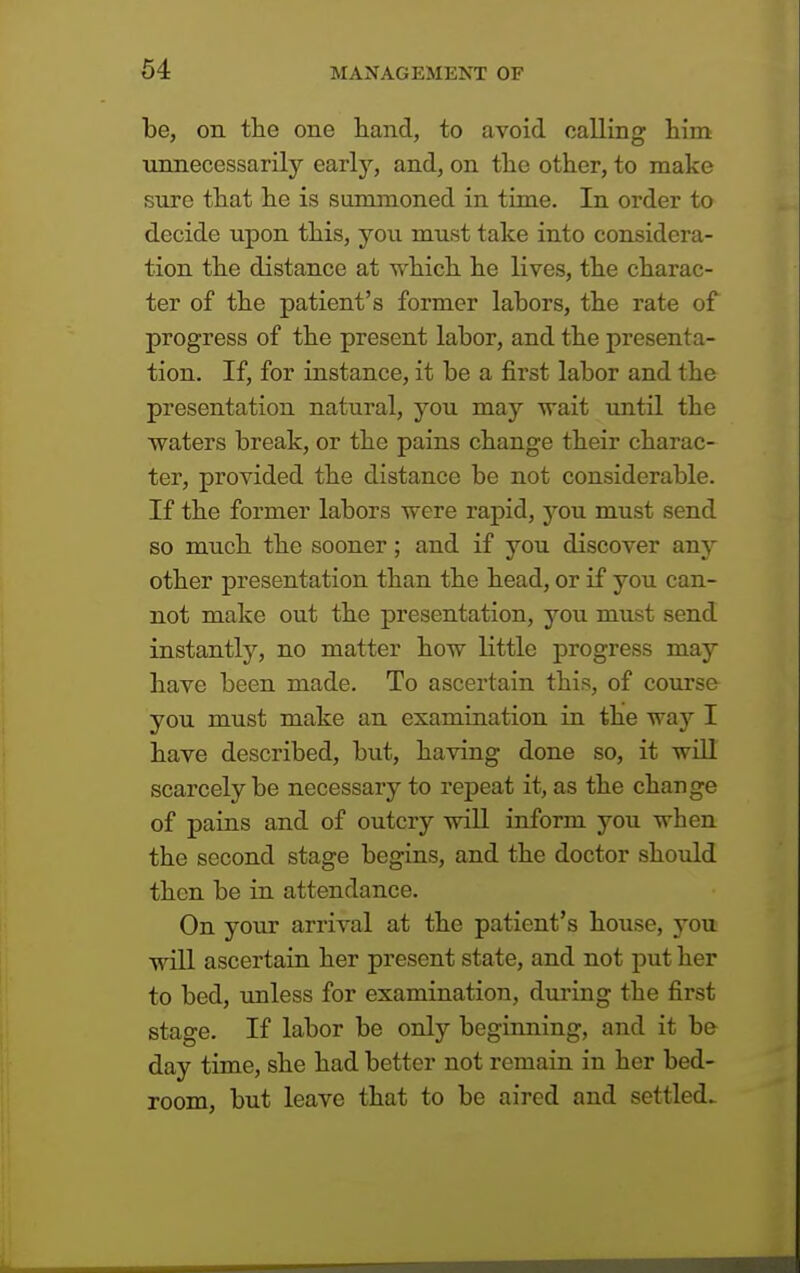 be, on the one hand, to avoid calling him unnecessarily early, and, on the other, to make sure that he is summoned in time. In order to decide upon this, you must take into considera- tion the distance at which he lives, the charac- ter of the patient's former labors, the rate of progress of the present labor, and the presenta- tion. If, for instance, it be a first labor and the presentation natural, you may wait until the waters break, or the pains change their charac- ter, provided the distance be not considerable. If the former labors were rapid, you must send so much the sooner; and if you discover any other presentation than the head, or if you can- not make out the presentation, you must send instantly, no matter how little progress may have been made. To ascertain this, of course you must make an examination in the way I have described, but, having done so, it will scarcely be necessary to repeat it, as the change of pains and of outcry will inform you when the second stage begins, and the doctor should then be in attendance. On your arrival at the patient's house, you will ascertain her present state, and not put her to bed, unless for examination, during the first stage. If labor be only beginning, and it be day time, she had better not remain in her bed- room, but leave that to be aired and settled.