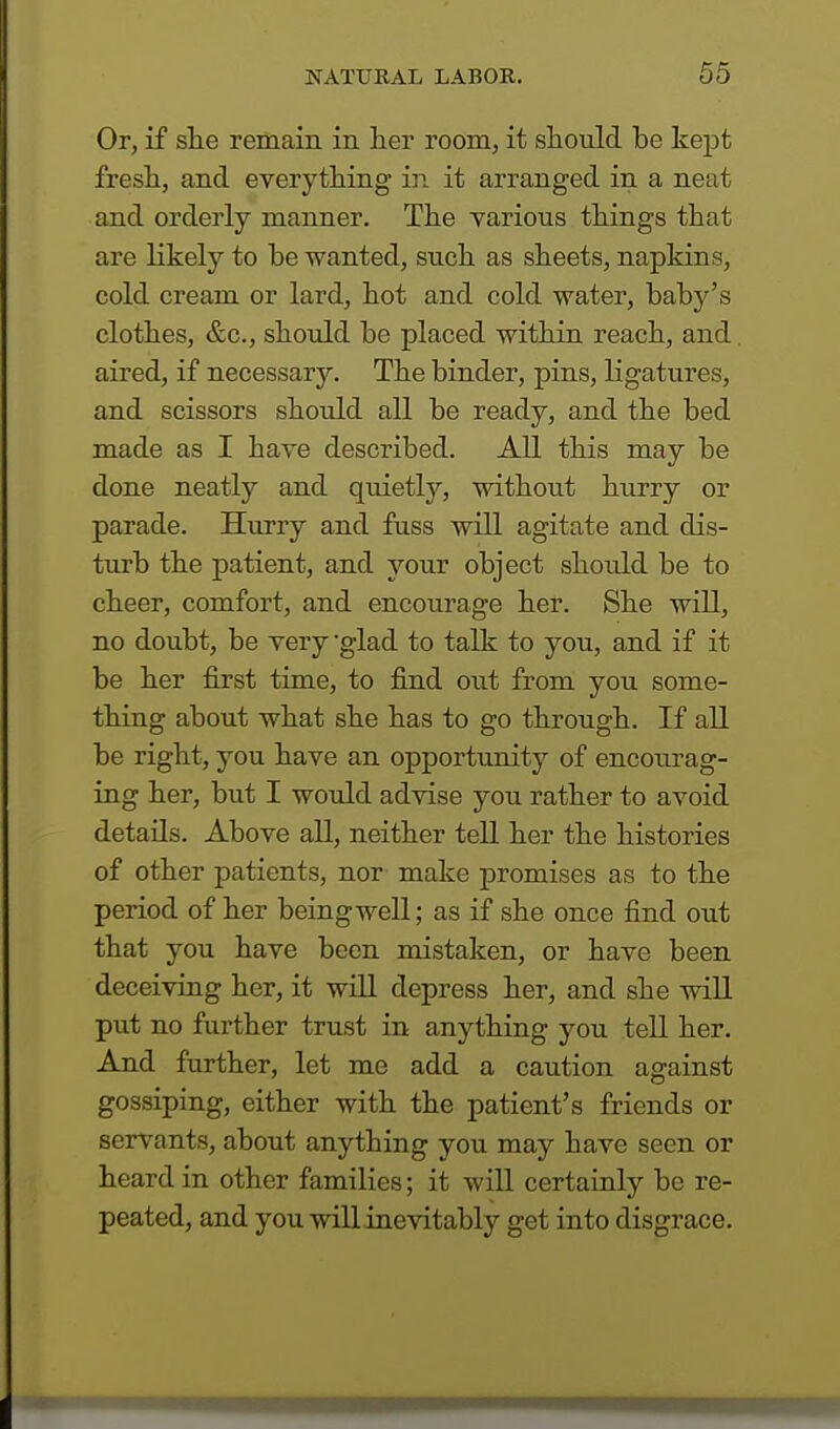 Or, if she remain in her room, it should he kept fresh, and everything in it arranged in a neat and orderly manner. The various things that are likely to he wanted, such as sheets, napkins, cold cream or lard, hot and cold water, hahy's clothes, &c, should he placed within reach, and aired, if necessary. The binder, pins, ligatures, and scissors should all be ready, and the bed made as I have described. All this may be done neatly and quietly, without hurry or parade. Hurry and fuss will agitate and dis- turb the patient, and your object should be to cheer, comfort, and encourage her. She will, no doubt, be very glad to talk to you, and if it be her first time, to find out from you some- thing about what she has to go through. If all be right, you have an opportunity of encourag- ing her, but I would advise you rather to avoid details. Above all, neither tell her the histories of other patients, nor make promises as to the period of her beingwell; as if she once find out that you have been mistaken, or have been deceiving her, it will depress her, and she will put no further trust in anything you tell her. And further, let me add a caution against gossiping, either with the patient's friends or servants, about anything you may have seen or heard in other families; it will certainly be re- peated, and you will inevitably get into disgrace.