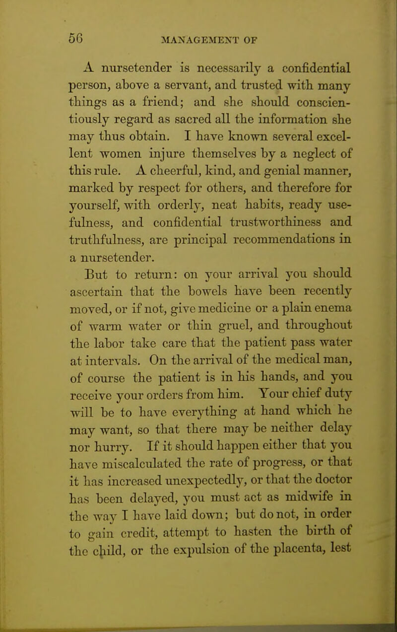 A nursetender is necessarily a confidential person, above a servant, and trusted with many things as a friend; and she should conscien- tiously regard as sacred all the information she may thus obtain. I have known several excel- lent women injure themselves by a neglect of this rule. A cheerful, kind, and genial manner, marked by respect for others, and therefore for yourself, with orderly, neat habits, ready use- fulness, and confidential trustworthiness and truthfulness, are principal recommendations in a nursetender. But to return: on your arrival you should ascertain that the bowels have been recently moved, or if not, give medicine or a plain enema of warm water or thin gruel, and throughout the labor take care that the patient pass water at intervals. On the arrival of the medical man, of course the patient is in his hands, and you receive your orders from him. Your chief duty will be to have everything at hand which he may want, so that there may be neither delay nor hurry. If it should happen either that you have miscalculated the rate of progress, or that it has increased unexpectedly, or that the doctor has been delayed, you must act as midwife in the way I have laid down; but do not, in order to gain credit, attempt to hasten the birth of the child, or the expulsion of the placenta, lest