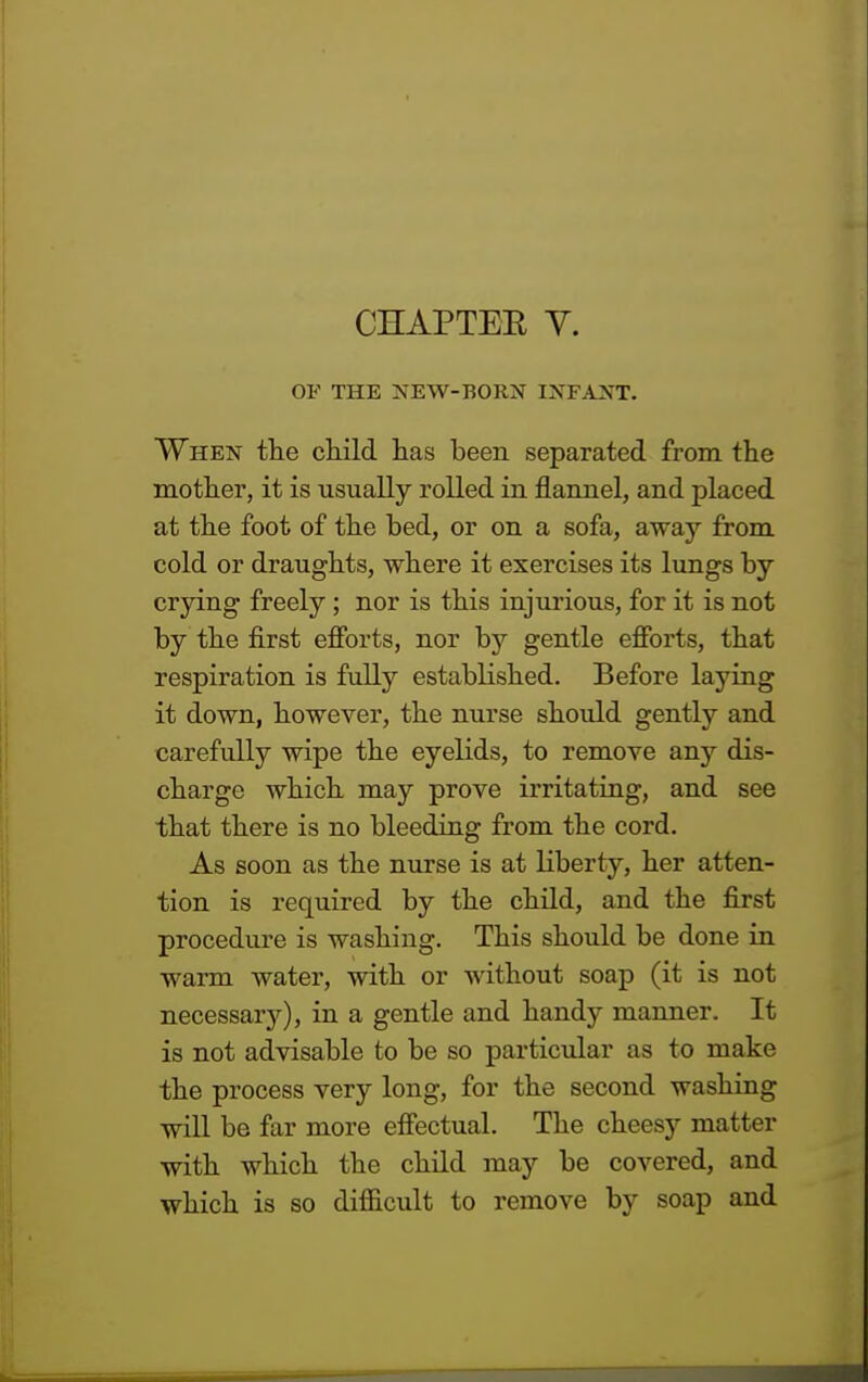 CHAPTEE Y. OF THE NEW-BORN INFANT. When the child has been separated from the mother, it is usually rolled in flannel, and placed at the foot of the bed, or on a sofa, away from cold or draughts, where it exercises its lungs by crying freely; nor is this injurious, for it is not by the first efforts, nor by gentle efforts, that respiration is fully established. Before laying it down, however, the nurse should gently and carefully wipe the eyelids, to remove any dis- charge which may prove irritating, and see that there is no bleeding from the cord. As soon as the nurse is at Liberty, her atten- tion is required by the child, and the first procedure is washing. This should be done in warm water, with or without soap (it is not necessary), in a gentle and handy manner. It is not advisable to be so particular as to make the process very long, for the second washing will be far more effectual. The cheesy matter with which the child may be covered, and which is so difficult to remove by soap and