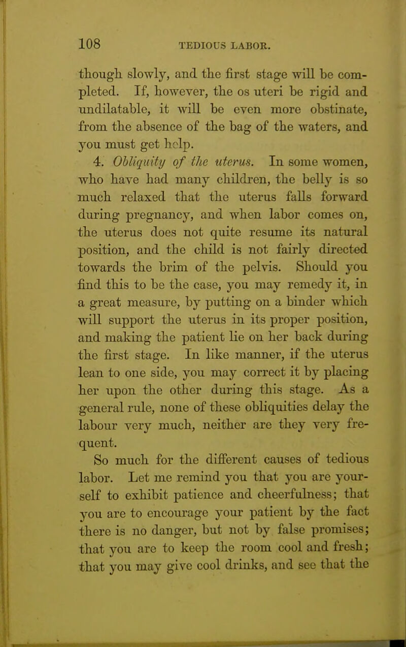 though slowly, and the first stage will be com- pleted. If, however, the os uteri be rigid and undilatable, it will be even more obstinate, from the absence of the bag of the waters, and you must get help. 4. Obliquity of the uterus. In some women, who have had many children, the belly is so much relaxed that the uterus falls forward during pregnancy, and when labor comes on, the uterus does not quite resume its natural position, and the child is not fairly directed towards the brim of the pelvis. Should you find this to be the case, you may remedy it, in a great measure, by putting on a binder which will support the uterus in its proper position, and making the patient lie on her back during the first stage. In like manner, if the uterus lean to one side, you may correct it by placing her upon the other during this stage. As a general rule, none of these obliquities delay the labour very much, neither are they very fre- quent. So much for the different causes of tedious labor. Let me remind you that you are your- self to exhibit patience and cheerfulness; that you are to encourage your patient by the fact there is no danger, but not by false promises; that you are to keep the room cool and fresh; that you may give cool drinks, and see that the