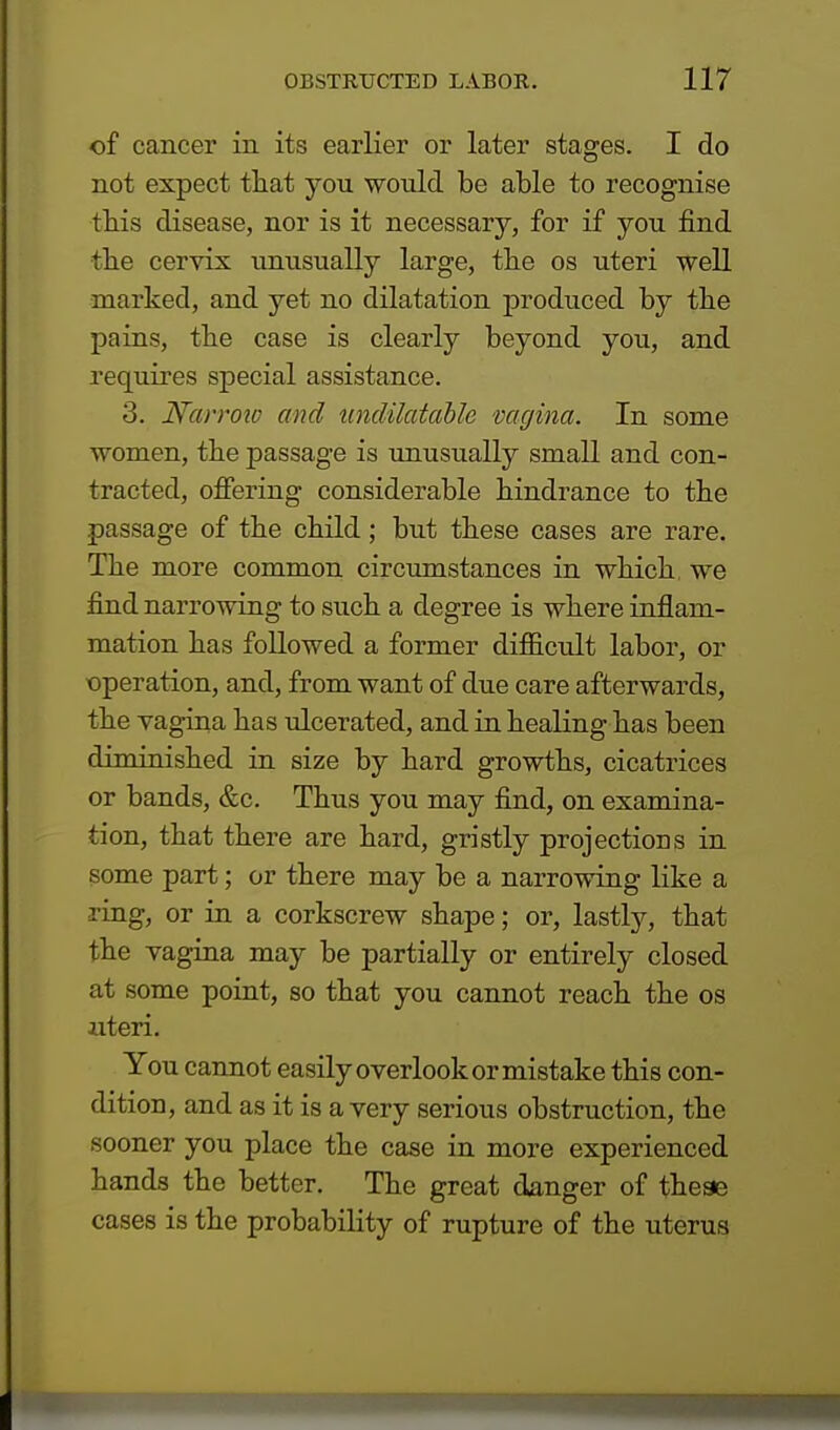 of cancer in its earlier or later stages. I do not expect that you would be able to recognise this disease, nor is it necessary, for if you find the cervix unusually large, the os uteri well marked, and yet no dilatation produced by the pains, the case is clearly beyond you, and requires special assistance. 3. Narrow and undilatable vagina. In some women, the passage is unusually small and con- tracted, offering considerable hindrance to the passage of the child; but these cases are rare. The more common circumstances in which, we find narrowing to such a degree is where inflam- mation has followed a former difficult labor, or operation, and, from want of due care afterwards, the vagina has ulcerated, and in healing has been diminished in size by hard growths, cicatrices or bands, &c. Thus you may find, on examina- tion, that there are hard, gristly projections in some part; or there may be a narrowing like a ring, or in a corkscrew shape; or, lastly, that the vagina may be partially or entirely closed at some point, so that you cannot reach the os uteri. You cannot easily overlook or mistake this con- dition, and as it is a very serious obstruction, the sooner you place the case in more experienced hands the better. The great danger of theae cases is the probability of rupture of the uterus