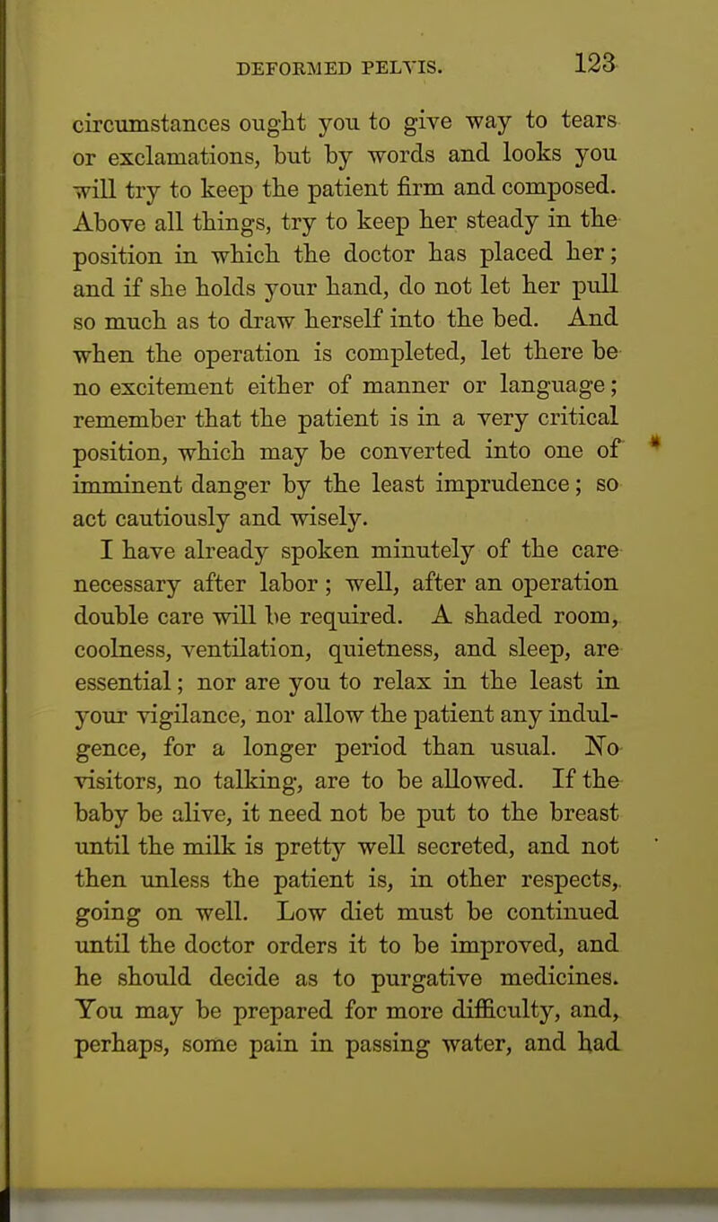 circumstances ought you to give way to tears or exclamations, but by words and looks you will try to keep the patient firm and composed. Above all things, try to keep her steady in the position in which the doctor has placed her; and if she holds your hand, do not let her pull so much as to draw herself into the bed. And when the operation is completed, let there be no excitement either of manner or language; remember that the patient is in a very critical position, which may be converted into one of imminent danger by the least imprudence; so act cautiously and wisely. I have already spoken minutely of the care necessary after labor; well, after an operation double care will be required. A shaded room, coolness, ventilation, quietness, and sleep, are essential; nor are you to relax in the least in your vigilance, nor allow the patient any indul- gence, for a longer period than usual. No visitors, no talking, are to be allowed. If the baby be alive, it need not be put to the breast until the milk is pretty well secreted, and not then unless the patient is, in other respects,, going on well. Low diet must be continued until the doctor orders it to be improved, and he should decide as to purgative medicines. You may be prepared for more difficulty, and, perhaps, some pain in passing water, and had
