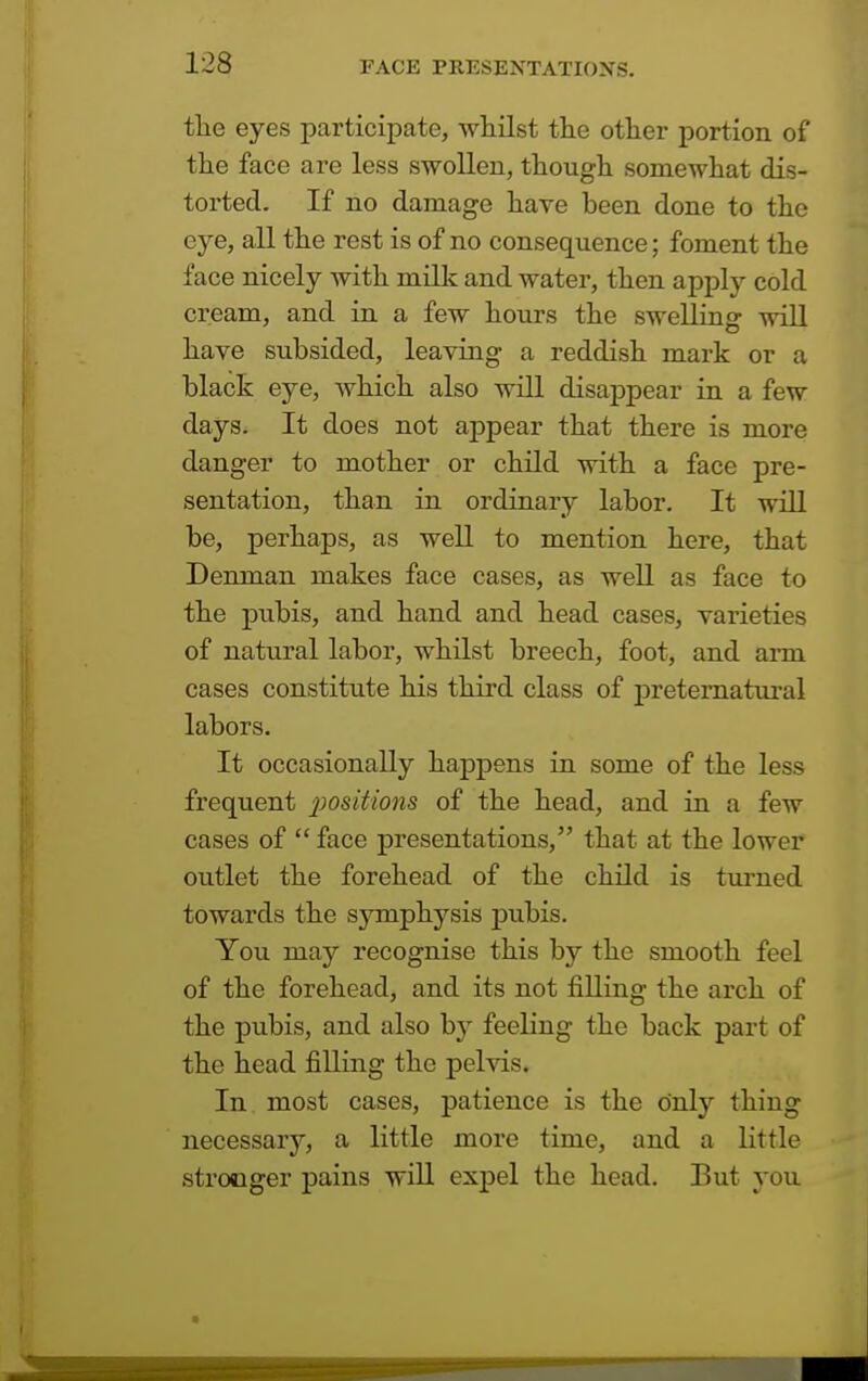 the eyes participate, whilst the other portion of the face are less swollen, though somewhat dis- torted. If no damage have been done to the eye, all the rest is of no consequence; foment the face nicely with milk and water, then apply cold cream, and in a few hours the swelling will have subsided, leaving a reddish mark or a black eye, which also will disappear in a few days. It does not appear that there is more danger to mother or child with a face pre- sentation, than in ordinary labor. It will be, perhaps, as well to mention here, that Denman makes face cases, as well as face to the pubis, and hand and head cases, varieties of natural labor, whilst breech, foot, and arm cases constitute his third class of preternatural labors. It occasionally happens in some of the less frequent positions of the head, and in a few cases of  face presentations, that at the lower outlet the forehead of the child is turned towards the symphysis pubis. You may recognise this by the smooth feel of the forehead, and its not filling the arch of the pubis, and also by feeling the back part of the head filling the pelvis. In most cases, patience is the only thing necessary, a little more time, and a little stronger pains will expel the head. But you