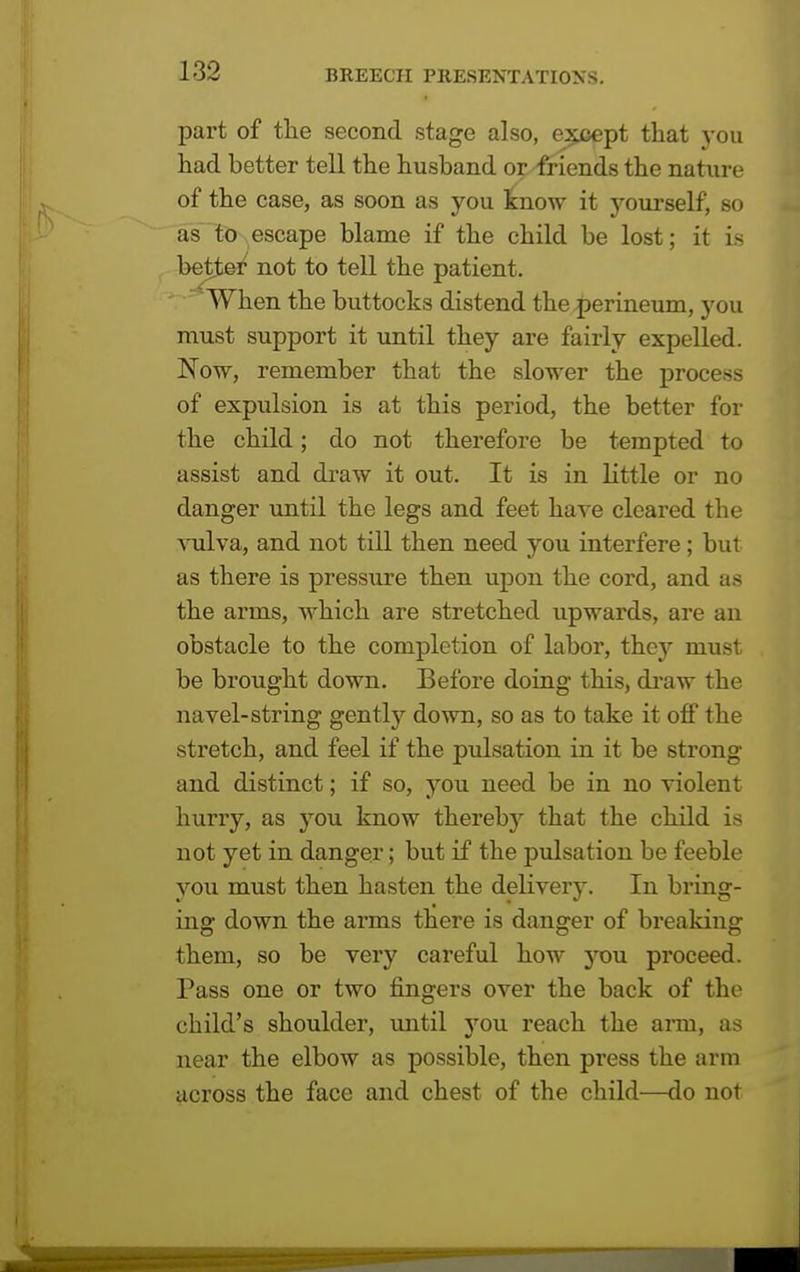 part of the second stage also, except that you had better tell the husband or friends the nature of the case, as soon as you know it yourself, so as to escape blame if the child be lost; it is betted not to tell the patient. 'When the buttocks distend the .perineum, you must support it until they are fairly expelled. Now, remember that the slower the process of expulsion is at this period, the better for the child; do not therefore be tempted to assist and draw it out. It is in little or no danger until the legs and feet have cleared the vulva, and not till then need you interfere; but as there is pressure then upon the cord, and as the arms, which are stretched upwards, are an obstacle to the completion of labor, they must be brought down. Before doing this, draw the navel-string gently down, so as to take it off the stretch, and feel if the pulsation in it be strong and distinct; if so, you need be in no violent hurry, as you know thereby that the child is not yet in danger; but if the pulsation be feeble you must then hasten the delivery. In bring- ing down the arms there is danger of breaking them, so be very careful how you proceed. Pass one or two fingers over the back of the child's shoulder, until you reach the arm, as near the elbow as possible, then press the arm across the face and chest of the child—do not