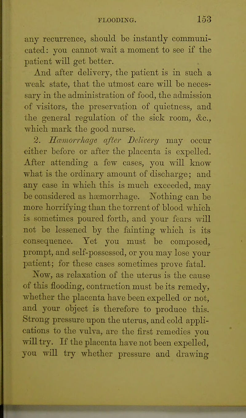 any recurrence, should be instantly communi- cated : you cannot wait a moment to see if the patient will get better. And after delivery, the patient is in such a weak state, that the utmost care will be neces- sary in the administration of food, the admission of visitors, the preservation of quietness, and the general regulation of the sick room, &c, which mark the good nurse. 2. Hemorrhage after Delivery may occur either before or after the placenta is expelled. After attending a few cases, you will know what is the ordinary amount of discharge; and any case in which this is much exceeded, may be considered as ha3m.0rrh.age. Nothing can be more horrifying than the torrent of blood which is sometimes poured forth, and your fears will not be lessened by the fainting which is its consequence. Yet you must be composed, prompt, and self-possessed, or you may lose your patient; for these cases sometimes prove fatal. Now, as relaxation of the uterus is the cause of this flooding, contraction must be its remedy, whether the placenta have been expelled or not, and your object is therefore to produce this. Strong pressure upon the uterus, and cold appli- cations to the vulva, are the first remedies you will try. If the placenta have not been expelled, you will try whether pressure and drawing