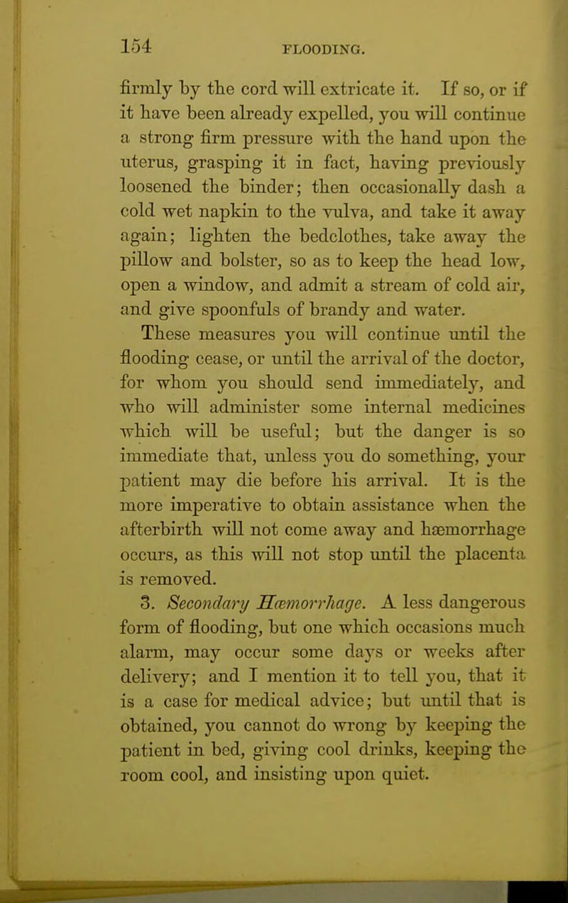 firmly by the cord -will extricate it. If so, or if it have been already expelled, you will continue a strong firm pressure with the hand upon the uterus, grasping it in fact, having previously loosened the binder; then occasionally dash a cold wet napkin to the vulva, and take it away again; lighten the bedclothes, take away the pillow and bolster, so as to keep the head low, open a window, and admit a stream of cold air, and give spoonfuls of brandy and water. These measures you will continue until the flooding cease, or until the arrival of the doctor, for whom you should send immediately, and who will administer some internal medicines which will be useful; but the danger is so immediate that, unless you do something, your patient may die before his arrival. It is the more imperative to obtain assistance when the afterbirth will not come away and haemorrhage occurs, as this will not stop until the placenta is removed. 3. Secondary Haemorrhage. A less dangerous form of flooding, but one which occasions much alarm, may occur some days or weeks after delivery; and I mention it to tell you, that it is a case for medical advice; but until that is obtained, you cannot do wrong by keeping the patient in bed, giving cool drinks, keeping the room cool, and insisting upon quiet.