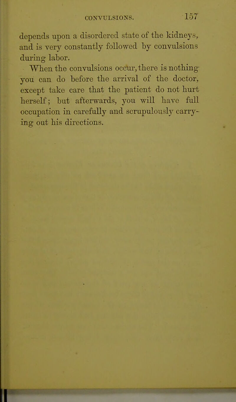 depends upon a disordered state of the kidneys, and is very constantly followed by convulsions during labor. When the convulsions occur, there is nothing you can do before the arrival of the doctor, except take care that the patient do not hurt herself; but afterwards, you will have full occupation in carefully and scrupulously carry- ing out his directions.