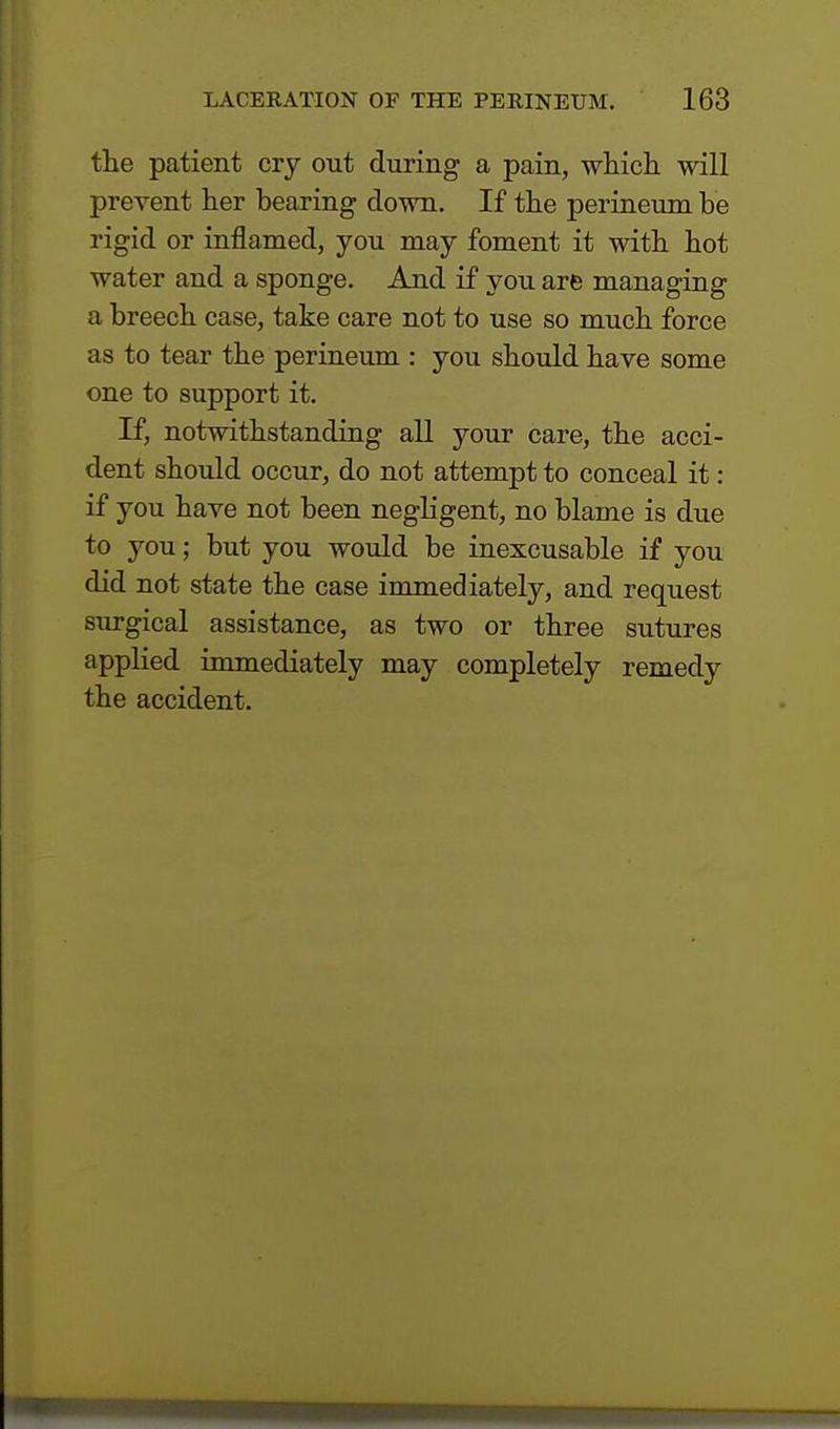 the patient cry out during a pain, which will prevent her bearing down. If the perineum be rigid or inflamed, you may foment it with hot water and a sponge. And if you are managing a breech case, take care not to use so much force as to tear the perineum : you should have some one to support it. If, notwithstanding all your care, the acci- dent should occur, do not attempt to conceal it: if you have not been negligent, no blame is due to you; but you would be inexcusable if you did not state the case immediately, and request surgical assistance, as two or three sutures applied immediately may completely remedy the accident.