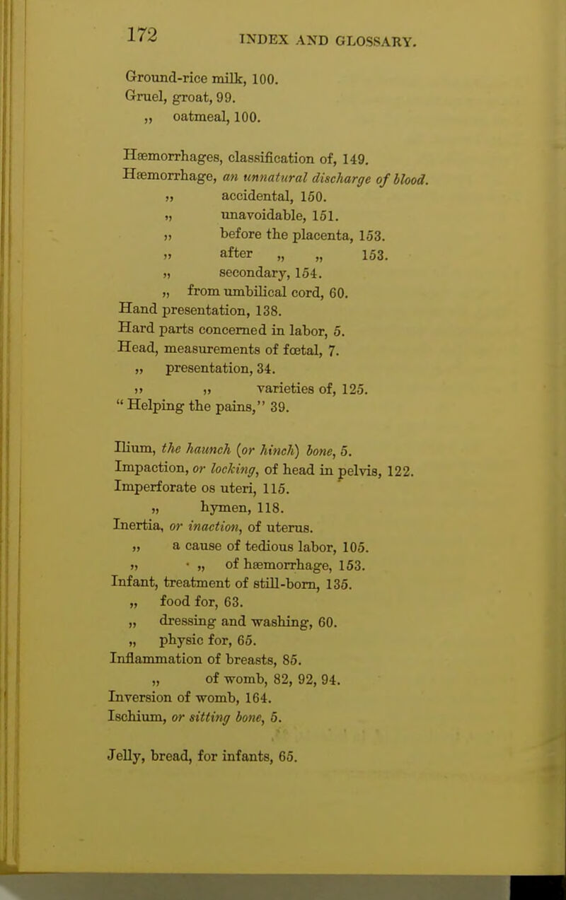Ground-rice milk, 100. Gruel, groat, 99. „ oatmeal, 100. Hsemorrhages, classification of, 149. Hemorrhage, an unnatural discharge of blood. „ accidental, 150. „ unavoidable, 151. „ before the placenta, 153. „ after „ „ 153. „ secondary, 154. „ from umbilical cord, 60. Hand presentation, 138. Hard parts concerned in labor, 5. Head, measurements of foetal, 7. „ presentation, 34. )> ,1 varieties of, 125.  Helping the pains, 39. Hium, the haunch (or hinch) bone, 5. Impaction, or locking, of head in pelvis, 122. Imperforate os uteri, 115. „ hymen, 118. Inertia, or inaction, of uteruB. „ a cause of tedious labor, 105. » • „ of haemorrhage, 153. Infant, treatment of still-born, 135. „ food for, 63. „ dressing and washing, 60. „ physic for, 65. Inflammation of breasts, 85. „ of womb, 82, 92, 94. Inversion of womb, 164. Ischium, or sitti?ig bone, 5. Jelly, bread, for infants, 65.