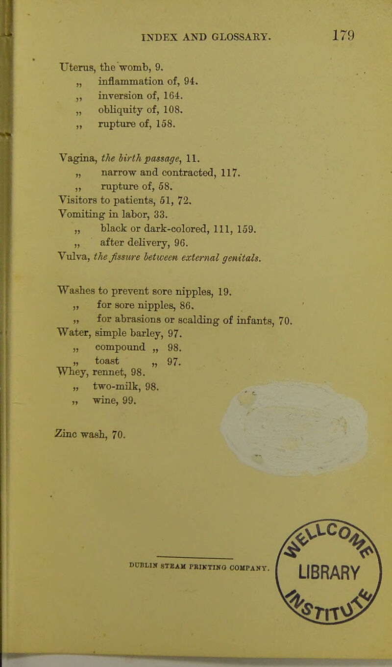 Uterus, the womb, 9. „ inflammation, of, 94. ,, inversion of, 164. „ obliquity of, 108. „ rupture of, 158. Vagina, the birth passage, 11. „ narrow and contracted, 117. ,, rupture of, 58. Visitors to patients, 51, 72. Vomiting in labor, 33. „ black or dark-colored, 111, 159. „ after delivery, 96. Vulva, the fissure between external genitals. Washes to prevent sore nipples, 19. ,, for sore nipples, 86. „ for abrasions or scalding of infants, 70. Water, simple barley, 97. „ compound „ 98. „ toast „ 97. Whey, rennet, 98. „ two-milk, 98. „ wine, 99. Zinc wash, 70. DUBLIN STEAM PRIKTINO COMPANY.