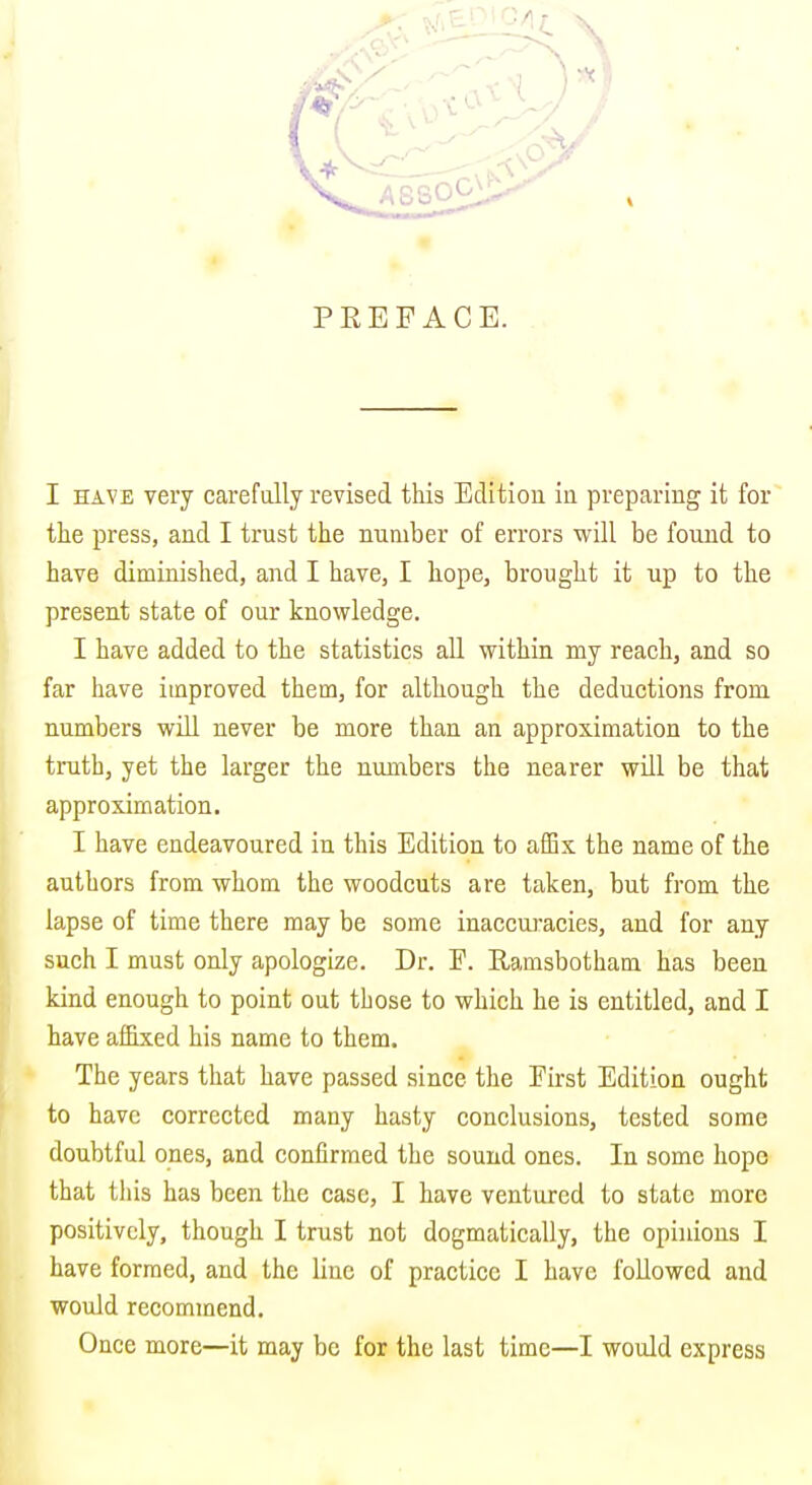 PEEFACE. I HAVE very carefully revised this Editiou in preparing it for the press, and I trust the number of errors will be found to have diminished, and I have, I hope, brought it up to the present state of our knowledge. I have added to the statistics all within my reach, and so far have improved them, for although the deductions from numbers wiU never be more than an approximation to the truth, yet the larger the numbers the nearer will be that approximation. I have endeavoured in this Edition to afBx the name of the authors from whom the woodcuts are taken, but from the lapse of time there may be some inaccuracies, and for any such I must only apologize. Dr. F. Ramsbotham has been kind enough to point out those to which he is entitled, and I have afiixed his name to them. The years that have passed since the First Edition ought to have corrected many hasty conclusions, tested some doubtful ones, and confirmed the sound ones. In some hope that this has been the case, I have ventured to state more positively, though I trust not dogmatically, the opiiuous I have formed, and the line of practice I have followed and would recommend. Once more—it may be for the last time—I would express