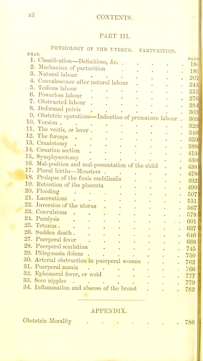 xu PART nr. PUTSIOIOGT OF THE UTERUS CHAP. 1. Classification—Definitions, &c. Meehaiiisiu of parturition Natural labour Convalescence after natural labour Tedious labour Powerless labour 1. Obstructed labour . 8. Deformed pelvis .... Obstetric operations—Induction of pi Version ..... The vectis, or lever . The forceps .... 13. Crauiotomy .... 14. Cassarian section Symphyseotomy Mal-position and mal-presentation of Plural births—Monsters . Prolapse of the funis nmbilicalis 19. Retention of the placenta 20. Flooding .... Lacerations .... Inversion of the uterus Convulsions .... Paralysis .... 25. Tetanus 26. Sudden death.... Puerperal fever Puerperal scarlatina PhlegQiasia dolens .... 30. Arterial obstruction in puerperal women 31. Puerperal mania 32. Ephemeral fever, or weid 33. Sore nipples ..... 34. Inflammation and abscess of the breast PAETUEITION. 2. 3. 4. 5. 6. 9. 10. 11. 12. 15. 16. 17. 18. 21. 22. 23. 24. 27. 28. 29. the child emat m'e laboui APPENDIX. Obstetric Morality