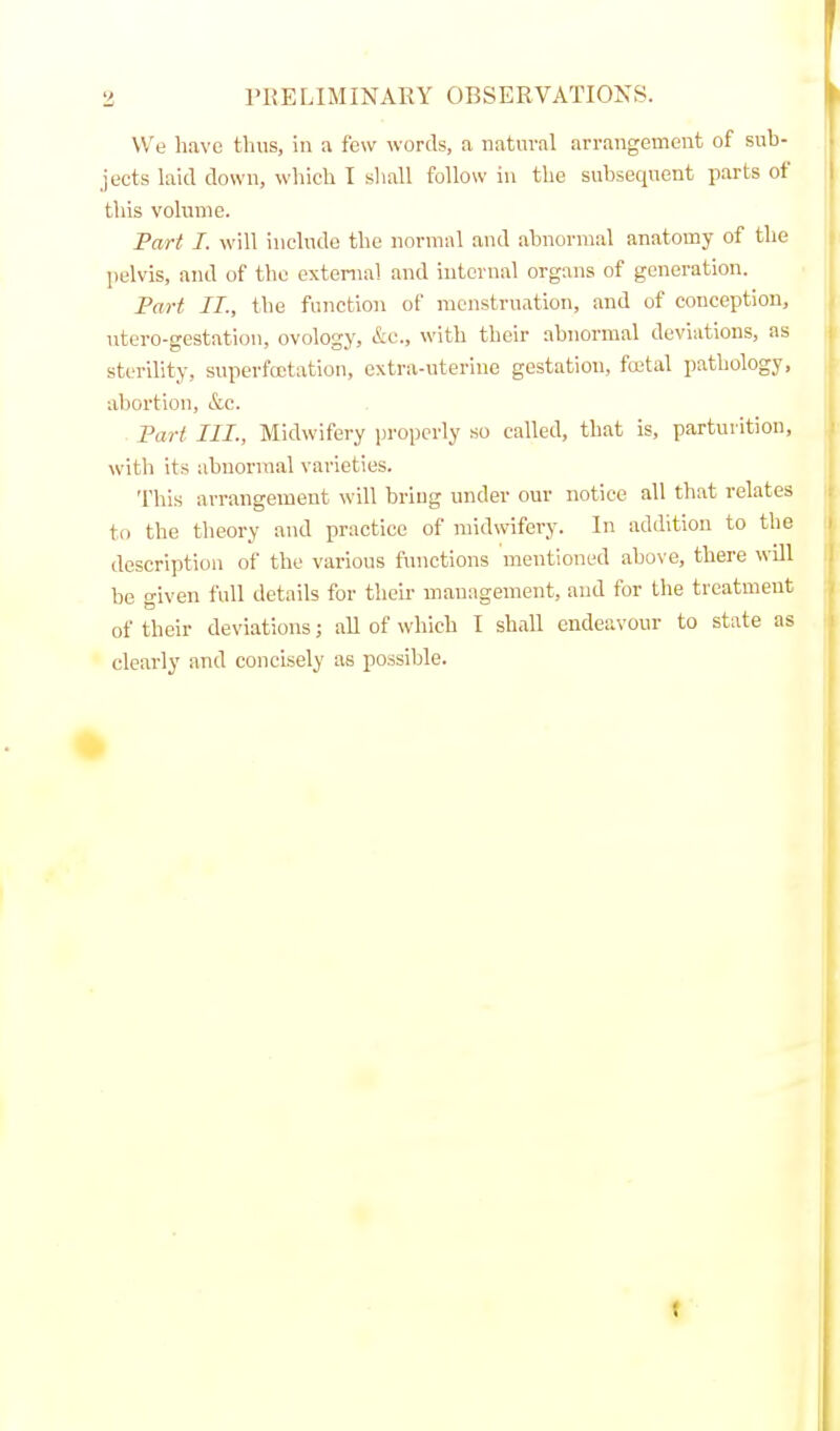 3 PRELIMINARY OBSERVATIONS. We have thus, in a few words, a natural arrangement of sub- jects laid down, which I shall follow in the subsequent parts of this volume. Fart I. will include the normal and abnormal anatomy of the ])elvis, and of the external and internal organs of generation. Part II., the function of menstruation, and of conception, iitero-gestation, ovology, &c., with their abnormal deviations, as sterility, snperfcctation, extra-uterine gestation, fcetal pathology, abortion, k,c. Part III., Midwifery properly so called, that is, parturition, with its abnormal varieties. This arrangement will bring under our notice all that relates to the theory and practice of midwifery. In addition to the description of the various functions mentioned above, there \\t11 be given full details for their management, and for the treatment of their deviations; all of which I shall endeavour to state as clearly and concisely as possible. t