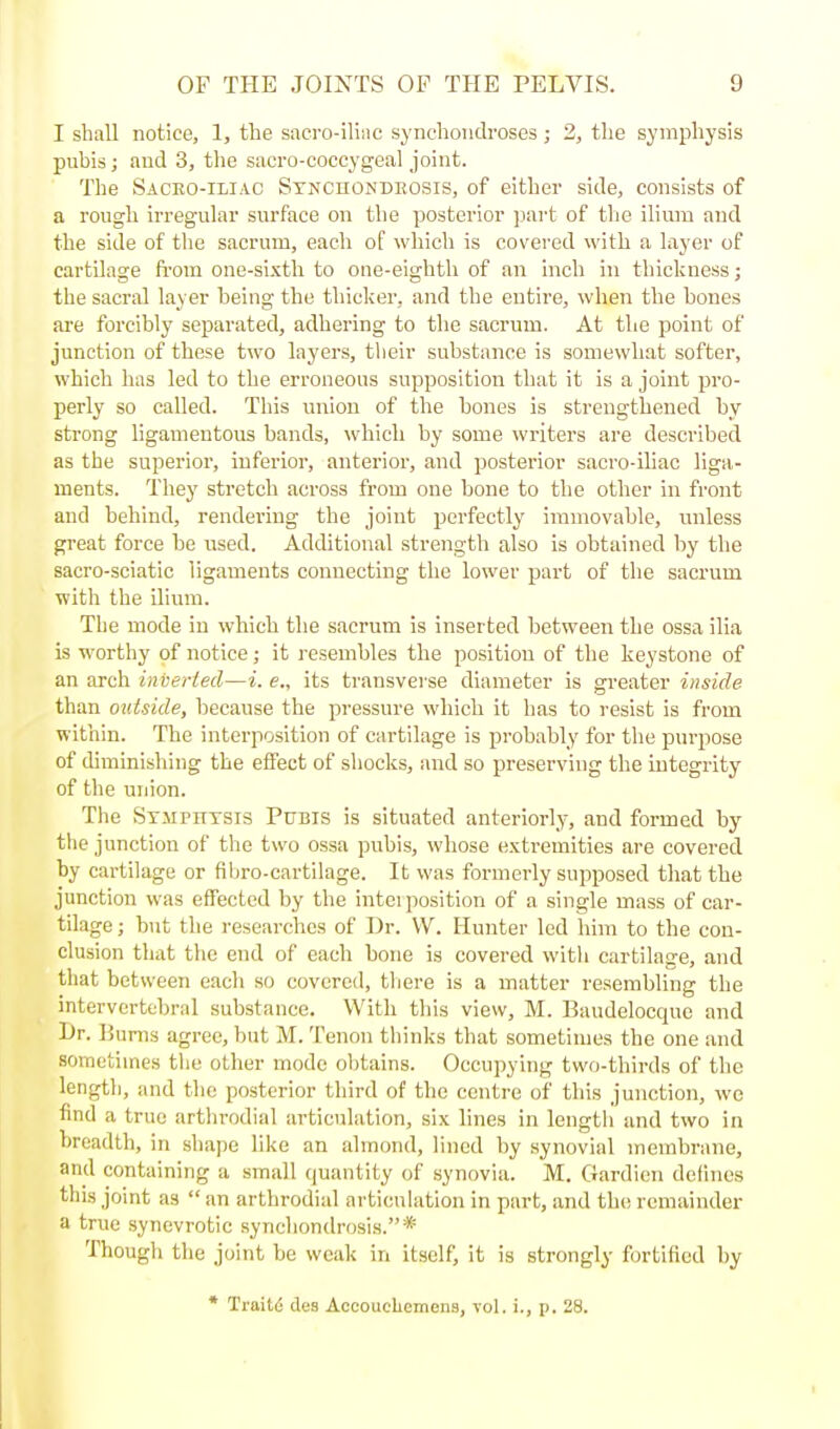 I shall notice, 1, the sacro-iliiic synchondroses; 2, the symphysis pubis; and 3, the sacro-coccygeal joint. The Saceo-iliac Stnchondeosis, of either side, consists of a rough irregular surface on the posterior part of the ilium and the side of tlie sacrum, each of which is covered with a layer of cartilage ft'om one-sixth to one-eighth of an inch in thickness; the sacral layer being the thicker, and the entire, when the bones are forcibly separated, adhering to the sacrum. At the point of junction of these two layers, their substance is somewhat softer, which has led to the erroneous supposition that it is a joint pro- perly so called. This union of the bones is strengthened by strong ligamentous bands, which by some writers are described as the superior, inferior, anterior, and posterior sacro-ihac liga- ments. They stretch across from one bone to the other in front and behind, rendering the joint perfectly immovable, unless great force be used. Additional strength also is obtained by the sacro-sciatic ligaments connecting the lower part of the sacrum with the ilium. The mode in which tlie sacrum is Inserted between the ossa ilia is worthy of notice; it resembles the position of the keystone of an arch inverted—i. e., its transverse diameter is greater inside than outside, because the pressure which it has to resist is from within. The interposition of cartilage is probably for the purpose of diminishing the effect of shocks, and so preserving the integrity of the union. The Stmpittsis Pubis is situated anteriorly, and formed by the junction of the two ossa pubis, whose extremities are covered by cartilage or fibro-cartilage. It was formerly supposed that the junction was effected by the interposition of a single mass of car- tilage ; but the researches of Dr. W. Hunter led him to the con- clusion that the end of each bone is covered with cartilage, and that between each so covered, tliere is a matter resembling the intervertebral substance. With this view, M. Baudelocque and l)r. Burns agree, but M. Tenon thinks that sometimes the one and sometimes the other mode obtains. Occupying two-thirds of the length, and the posterior third of the centre of this junction, we find a true arthrodial articulation, six lines in length and two in breadth, in shape like an almond, lined by synovial membrane, and containing a small quantity of synovia. M. Gardien dclines this joint as  an arthrodial articulation in part, and the remainder a true synevrotic synchondrosis.* Though the joint be weak in itself, it is strongly fortified by • TraitiS des Acoouclicmens, vol. i., p. 28.