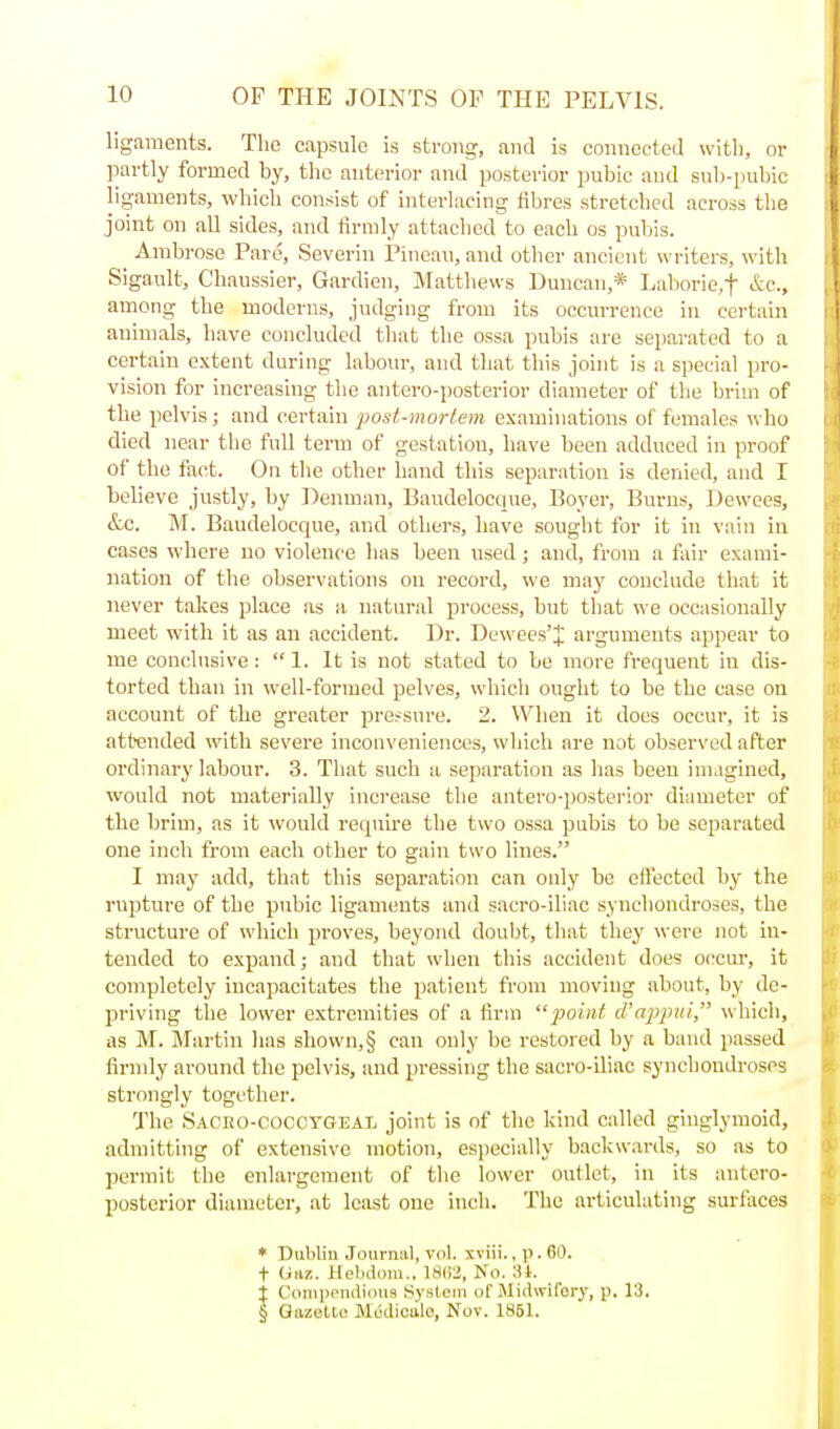 ligaments. The capsule is strong, and is connected witli, or partly formed by, the anterior and posterior pubic and sub-pubic ligaments, which consist of interlacing fibres stretched across the joint on all sides, and firmly attached to each os puliis. Ambrose Pare, Severin Pineau, and other ancient writers, with Sigault, Chaussier, Gardien, Matthews Duncan,* Laborie,t &c., among the moderns, judging from its occurrence in certain animals, have concluded that the ossa pubis are separated to a certain extent during laboiu-, and that this joint is a special pro- vision for increasing tlie antero-posterior diameter of the brim of the pelvis; and certain post-mortem examinations of females who died near the full term of gestation, have been adduced in proof of the fact. On the other hand this separation is denied, and I believe justly, by Denman, Baudelocque, Boyer, Burns, Dewees, &c. M. Baudelocque, and others, have souglit for it in vain in cases where no violence has been used; and, from a fair exami- nation of the observations on record, we may conclude that it never takes place as a. natural process, but that we occasionally meet with it as an accident. Dr. Dewees'ij; arguments appear to me conclusive:  1. It is not stated to be more frequent in dis- torted than in well-formed pelves, which ought to be the case on account of the greater pressure. 2. When it does occur, it is attended with severe inconveniences, which are not observed after ordinary labour. 3. That such a separation as has been imagined, would not materially increase the antero-posterior diameter of the brim, as it would require the two ossa pubis to be separated one inch from each other to gain two lines. I may add, that this separation can only be effected by the rupture of the pubic ligaments and sacro-iliac synchondroses, the structure of which proves, beyond doubt, that they were not in- tended to expand; and that when this accident does occur, it completely incapacitates the patient from moving about, by de- priving the lower extremities of a firm point (Vappin, which, as M. Martin lias shown, § can only be restored by a band passed firmly around tlie pelvis, and pressing the sacro-iliac synchondroses strongly together. The Sacho-coccygeaI; joint is of the kind called ginglymoid, admitting of extensive motion, especially backwards, so as to permit the enlargement of the lower outlet, in its antero- posterior diameter, at least one inch. The articulating surfaces * Dublin .Tourniil, vol. xviii., p. 60. t (i&z. Helidom., 18(12, No. 3i. j Conippiitiious System of Midwifery, p. 13. § Gazette Mediciilo, Nov. 1851.