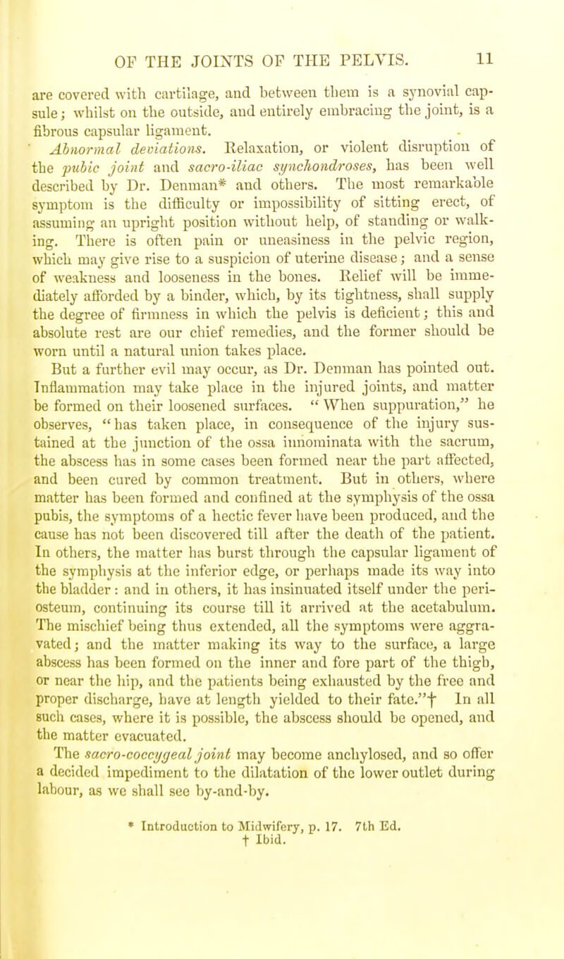 are covered with cartilage, and between tliem is a synovial cap- sule; whilst on the outside, and entirely embracing the joint, is a fibrous capsular ligament. Abnormal deviations. Relaxation, or violent disruption of the pubic Joint and sacro-iliac synchondroses, has been well described by Dr. Denman* and others. The most remarkable symptom is the difficulty or impossibility of sitting erect, of assuming an upright position without help, of standing or walk- ing. There is often pain or uneasiness in the pelvic region, which may give rise to a suspicion of uterine disease ; and a sense of weakness and looseness in the bones. Relief will be imme- diately afforded by a binder, which, by its tightness, shall supply the degree of firmness in which the pelvis is deficient; this and absolute rest are our chief remedies, and the former should be worn until a natural union takes place. But a further evil may occur, as Dr. Denman has pointed out. Inflammation may take place in the injured joints, and matter be formed on their loosened surfaces.  When suppuration, he observes, has taken place, in consequence of the injury sus- tained at the junction of the ossa innominata with the sacrum, the abscess has in some cases been formed near the part afiected, and been cured by common treatment. But in others, where matter has been formed and confined at the symphysis of the ossa pubis, the symptoms of a hectic fever have been produced, and the cause has not been discovered till after the death of the patient. In others, the matter has burst through the capsular ligament of the symphysis at the inferior edge, or perhaps made its way into the bladder : and in others, it has insinuated itself under the peri- osteum, continuing its course till it arrived at the acetabulum. The mischief being thus extended, all the symptoms were aggra- vated ; and the matter making its way to the surface, a large abscess has been formed on the inner and fore part of the thigb, or near the hip, and the patients being exhausted by the free and proper discharge, have at length yielded to their fatc.f In all Buch cases, where it is possible, the abscess should be opened, and the matter evacuated. The saero-coccygeal joint may become anchylosed, and so offer a decided impediment to the dilatation of the lower outlet during labour, as wc shall see by-and-by. * Introduction to Midwifery, p. 17. 7th Ed. t Ibid.