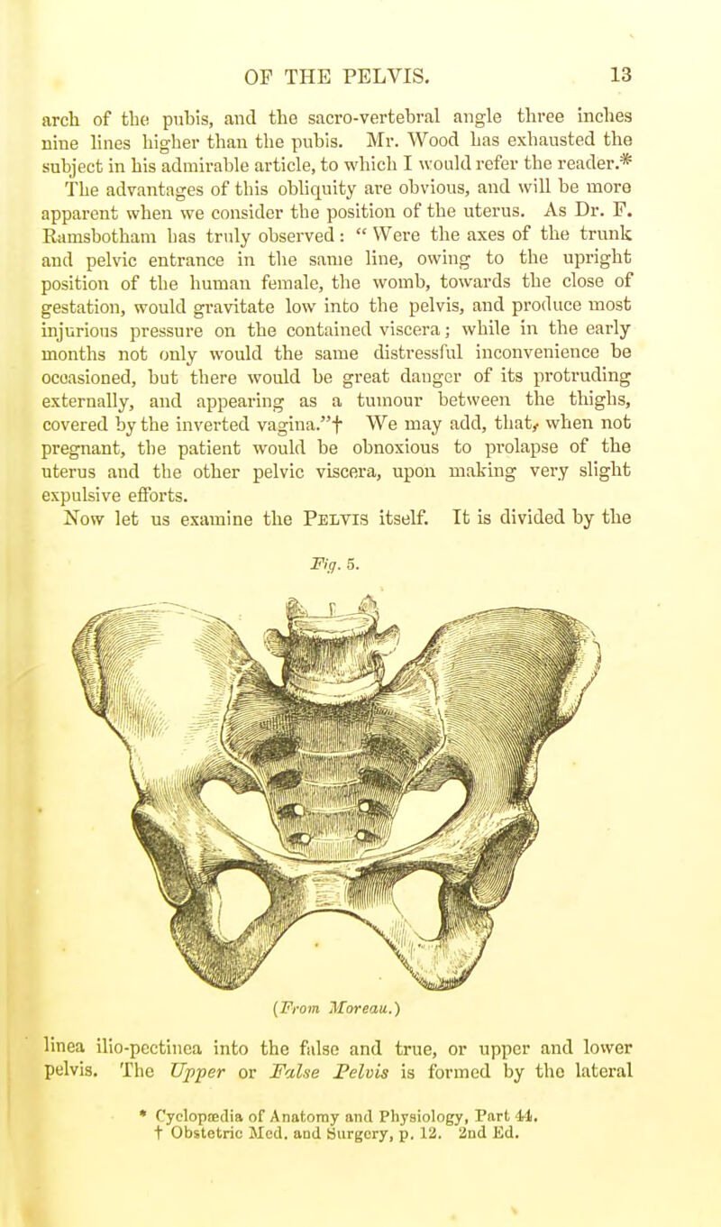 arcli of the pubis, and the sacro-vertebral angle three inches nine lines higher than the pubis. Mr. Wood has exhausted the subject in his admirable article, to which I would refer the reader.* The advantages of this obliquity are obvious, and will be more apparent when we consider the position of the uterus. As Dr. P. Ramsbotham has truly observed:  Were the axes of the trunk and pelvic entrance in the same line, owing to the upright position of the human female, the womb, towards the close of gestation, would gravitate low into the pelvis, and produce most injurious pressure on the contained viscera; while in the early months not only would the same distressful inconvenience be occasioned, but there would be great danger of its protruding externally, and appearing as a tumour between the thighs, covered by the inverted vagina.f We may add, that^ when not pregnant, the patient would be obnoxious to prolapse of the uterus and the other pelvic viscera, upon making very slight expulsive efforts. Now let us examine the PelvI!? itself. It is divided by the Fig. 5. (From Moreaii.) linea ilio-pectinca into the false and true, or upper and lower pelvis. The Ujiper or False Pelvis is formed by the lateral • Cyclopsedia of Anatomy and Physiology, Part 44. t Obstetric Med. and Surgery, p. 12. and Ed.