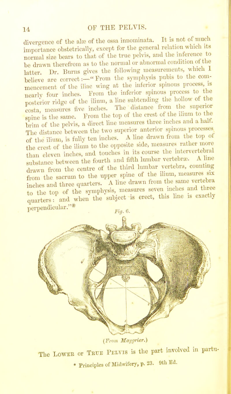 divei-o-eiice of tlie alfc of the ossa iniiominata. It is not of much importance obstetrically, except for the general relation which its normal size bears to that of the true pelvis, and the inference to he drawn therefrom as to the normal or abnormal condition of tlie latter Dr Burns gives the following measurements, which 1 believe are correct:— From the symphysis pubis to the com- mencement of the iliac wing at the inferior spinous process is nearly four inches. From the inferior spinous process to tbe Dosterior ridge of the ilium, a line subtending the hollow ot the costa, measures five inches. The distance from the superior spine is the same. From the top of the crest ot the ihum to the brim of the pelvis, a direct line measures three inches and a halt. The distance between the two superior anterior spinous processes^ of the ilium, is fully ten inches. A line drawn from the top ot the crest of the ilium to the opposite side, measures rather more than eleven inches, and touches in its course the intervertebral substance between the fourth and fifth lumbar vertebra,. A hne drawn from the centre of the third lumbar vertebra, counting from the sacrum to the upper spine of the ilium, measures six inches and three quarters. A line drawn from the same vertebra to the top of the symphysis, measm-es seven mches and three quarters: and when the subject is erect, this Ime is exactly perpendicular.* ^..^ ^ {From Maijgrier.) The LOWEB or Teue Pelvis is the part involved in partu- • Principlea of Midwifery, p. 23. 9tli Ed.