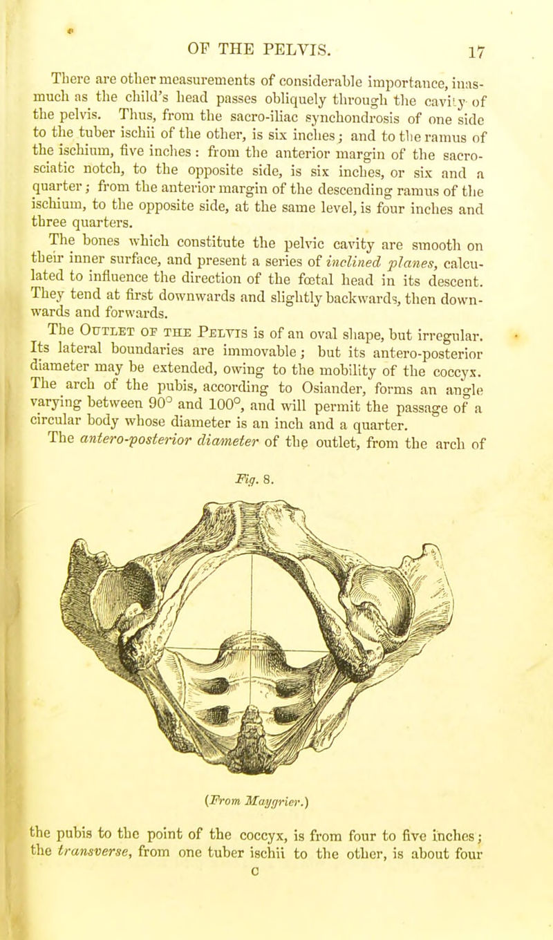 There aj-e other measurements of considerable importance, inas- much as the cliild's head passes obliquely through the caviij' of the pelvis. Thus, from the sacro-iliac synchondrosis of one side to the tuber ischii of the other, is six inches; and to the ramus of the ischium, five inches : from the anterior margin of the sacro- sciatic notch, to the opposite side, is six inches, or six and a quarter; from the anterior margin of the descending ramus of the ischium, to the opposite side, at the same level, is four inches and three quarters. The bones which constitute the peh-ic cavity are smooth on their inner surface, and present a series of inclined planes, calcu- lated to influence the direction of the foetal head in its descent. They tend at first downwards and slightly backwards, then down- wards and forwards. The OtTTLET OF THE Peltis is of an oval shape, but irregular. Its lateral boundaries are immovable; but its antero-posterior diameter may be extended, owing to the mobility of the coccyx. The arch of the pubis, according to Osiander, forms an angle varying between 90= and 100°, and will permit the passage of^ a circular body whose diameter is an inch and a quarter. The antero-posterior diameter of the outlet, from the arch of Fiff. 8. {From Maygriei:) the pubis to the point of the coccyx, is from four to five inches; the transverse, from one tuber ischii to the other, is about four 0