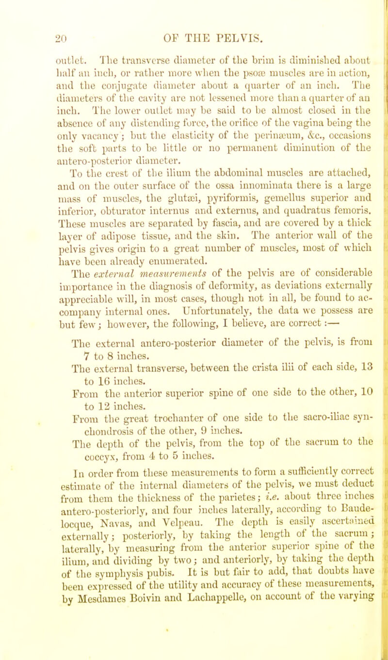 outlet. The transverse diameter of the brim is diminished aLout half an inch, or rather more when the psoai muscles are in action, and the conjugate diameter about a quarter of an inch. The diameters of the cavity are not lessened more than a quarter of an inch. The lower outlet may be said to be almost closed in the absence of any distending force, the orifice of the vagina being the only vacancy; but the elasticity of the perineum, &e., occasions the soft parts to be little or no permanent diminution of the antero-posterior diameter. To the crest of the ilium the abdominal muscles are attached, and on the outer surface of the ossa innomiuata there is a large mass of muscles, the glLitsei, pyriformis, gemellus superior and inferior, obtm'ator internus and e.\.ternus, and quadratus femoris. These muscles are separated by fliscia, and are covered by a thick layer of adipose tissue, and the skin. The anterior wall of the pelvis gives origin to a great number of muscles, most of which have been already enumerated. The external measurements of the pelvis are of considerable importance in the diagnosis of deformity, as deviations externally appreciable will, in most cases, though not in all, be found to ac- company internal ones. Unfortunately, the data we possess are but few; however, the foUowmg, I beheve, are correct:— The external antero-posterior diameter of the pelvis, is from 7 to 8 inches. The external transverse, between the crista ilii of each side, 13 to 16 inches. From the anterior superior spine of one side to the other, 10 to 12 inches. From the great trochanter of one side to the sacro-iliac syn- chondrosis of the other, 9 inches. The depth of the pelvis, from the top of the sacrum to the coccyx, from 4 to 5 inches. In order from these measurements to form a sufficiently correct estimate of the internal diameters of the pelvis, we must deduct from them the thickness of the parietes; i.e. about three inches antero-posteriorly, and four inches laterally, accoi-ding to Baude- locque, Navas, and Velpeau. The depth is easily ascertiiined externally; posteriorly, by taking the length of the sacrum ; laterally, by measuring from the anterior superior spine of the ilium, and dividing by two; and anteriorly, by taking the depth of the symphysis pubis. It is but fair to add, that doubts have been expressed of the utility and accuracy of these measurements, by Mesdames Boivin and Lachappelle, on accomit of the varying