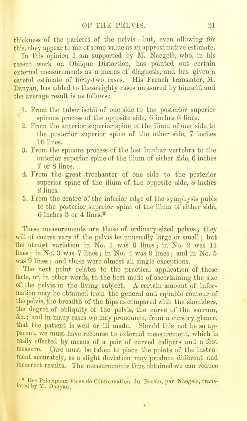 thickness of the parietes of the pelvis : but, even nllowing for this, they appear to me of some viilue as an approximative estimate. In this opmion I am supported by M. Naegele, who, in his recent work on Oblique Distortion, has pointed out certain external measurements as a means of diagnosis, and has given a careful estimate of forty-two cases. His French translator, M. Danyau, has added to these eighty cases measured by himself, and the average result is as follows: 1. From the tuber ischii of one side to the posterior superior spinous process of the opposite side, 6 inches 6 lines. 2. From the anterior superior spine of the ilium of one side to the posterior superior spine of the other side, 7 inches 10 hnes. 3. From the spinous process of the last lumbar vertebra to the anterior superior spine of the ilium of either side, 6 inches 7 or 8 lines. 4. From the great trochanter of one side to the posterior superior spine of the ilium of the opposite side, 8 inches 2 lines. 5. From the centre of the inferior edge of the symphysis pubis to the posterior superior spine of the ilium of either side, 6 inches 3 or 4 lines.* These measurements are those of ordinary-sized pelves; they win of course vary if the pelvis be unusually large or small; but the utmost variation in No. 1 was 6 lines; in No. 2 was 11 lines; in No. 3 was 7 lines; in No. 4 was 9 lines; and in No. 5 was 9 lines; and these were almost all single exceptions. The next point relates to the practical application of these facts, or, in other words, to the best mode of ascertaining the size of the pelvis in the living subject. A certain amount of infor- mation may be obtained from the general and equable contour of the pelvis, the breadth of the hips as compared with the shoulders, the degree of obliquity of the pelvis, the curve of the sacrum, &c.; and in many cases we may pronounce, from a cursory glance, that the patient is well or iU made. Should this not be so ap- parent, we must have recourse to external measurement, which is easily effected by means of a pair of carved calipers and a foot measure. Care must be taken to place the points of the instru- ment accurately, as a slight deviation may produce different and incorrect results. The measurements thus obtained we can reduce ' * Dea Principaux Vices de Conformation du Bassin, par Naegelo, trans- lated by M. Danyau.