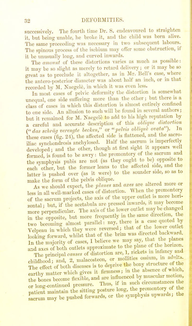 successively. Tlie fourth time Dr. S. endeavoured to straighten it, but being unable, he broke it, and the child was born ahve. The same proceeding was necessary in two subsequent labours. The spinous process of the ischium may offer some obstruction, if it be nnusually long, and curved inwards. The amovnt of these distortions varies as much as possible: it may he so slight as merely to retard delivery; or it may be so great as to preclude it altogether, as in Mr. Bell's case,_where the antero-postcrior diameter was about half an inch, or in that recorded by M. Naegele, in which it was even loss. In most cases of pelvic deformity the distortion is somewhat uneciual, one side suffering more than the other; but there is a class of cases in which this distortion is almost entirely confined to one side. An allusion to such will be found in several authors; but it remained for M. Naegele to add to his high reputation by a careful and accurate description of this ohliqif.e distortion ( das schrciff verengte heclcen, or pelvis oblique ovata). In these eases (fio-. 24), the affected side is flattened, and the sacro- iliac synchonclrosis anchylosed. Half the sacrum is imperfectly developed; and the other, though at first sight it appears well formed, is found to be awry: the promontory of the sacrum and the symphysis pubis are not (as they ought to be)_ opposite to each other, but the former leans to the affected side, and the latter is pushed over (as it were) to the sounder side, so as to make the form of the pelvis oblique. As we should expect, the pla^ws and axes are altered more or less in all weU-marked eases of distortion. When the promontory of'the sacrum projects, the axis of the upper outlet is more hori- zontal; but, if the acetabula are pressed inwards, it may become more perpendicular. The axis of the lower outlet may be changed in the opposite, but more frequently in the same direction the two beeoiing almost parallel: nay, there is a case quoted by Velpeau in M they were reversed; that of the lower out et looking forward, whilst that of the brmi was du-ected backw ard In the majority of cases, I beheve we may say, that the planes and axes of both outlets approximate to the _p ane of the horizon. The principal causes of distortion are, 1, r.ckets ni lnfi^ncy and childhood; and, 2, malacosteon, or moUities ossium, in adnl.s. The effect of both diseases is to deprive the bony structure of the earthy matter which gives it firmness; in the absence of which, tTe Kn become llexible, and are influenced by muscular motion or long continued pressure. Thus, if in such eircumstauces 1 e patienf maintain the sitting posture long, the promontory of e Lcrum may be pushed forwards, or the symphysis upwards; the