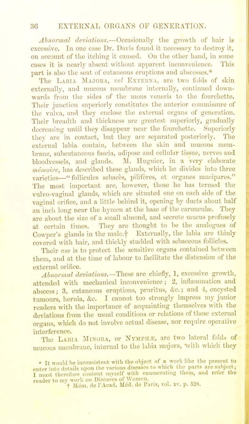 Abnormal deviations.—Occiisioiially the growth of hah- Is excessive. In one case Dr. Davis found it necessary to destroy it, on account of the itching it caused. On the other hand, in some cases it is nearly absent without apparent inconvenience. This part is also the seat of cutaneous eruptions and abscesses.* The Labia Majoea, vel Exteuna, are two folds of skin externally, and mucous membrane internally, continued down- wards from the sides of the raons veneris to the fourchette. Their junction superiorly constitutes the anterior coiumissure of the vulva, and they enclose the external organs of generation. Their breadth and thickness are greatest superiorly, gradually decreashig until they disappear near the fourchette. Superiorly they are in contact, but tliey are separated posteriorly. The external labia contain, between the skin and mucous mem- brane, subcutaneous fascia, adipose and cellular tissue, nerves and bloodvessels, and glands. M. Huguier, in a very elaborate ■memoire, has described these glands, which he divides into three varieties—follicules scbaces, piliferes, et organes mucipares. The most important are, however, those he has termed the vulvo-vaghial glands, which are situated one on each side of the vaginal orifice, and a little behind it, opening by ducts about half an inch long near the hymen at the base of the carunculas. They are about the size of a small almond, and secrete mucus profusely at certain times. They are thought to be the analogues of Cowper's glands in the male.f Externally, the labia are thinly covered with hair, and thickly studded with sebaceous follicles. Their use is to protect the sensitive organs contained between them, and at the time of labonr to facilitate the distension of the external orifice. Abnormal deviations—These are chiefly, 1, excessive growth, attended with mechanical inconvenience; 2, inflammation and abscess; 3, cutaneous eruptions, pruritus, &c.; and 4, encysted tumours, hernia, &c. I cannot too strongly impress my junior readers with the importance of acquainting themselves with the deviations from the usual conditions or relations of these external organs, which do not involve actual disease, nor require operative interference. The Labia Minora, or Nympii.is, are two lateral folds of mucous membrane, internal to the labia majora, Vith which they « It would be inconsistent with Hip object of a worl; liUe the present to enter into details upon the various diseases to which Iho parts are subject; I must therclbi-e content luysell' with enumeratni(j thorn, and refer the reader to niy work on Diseases of Women. t Mum. de I'Acad. Mi5d. de Pans, vol. xv. p. 528.