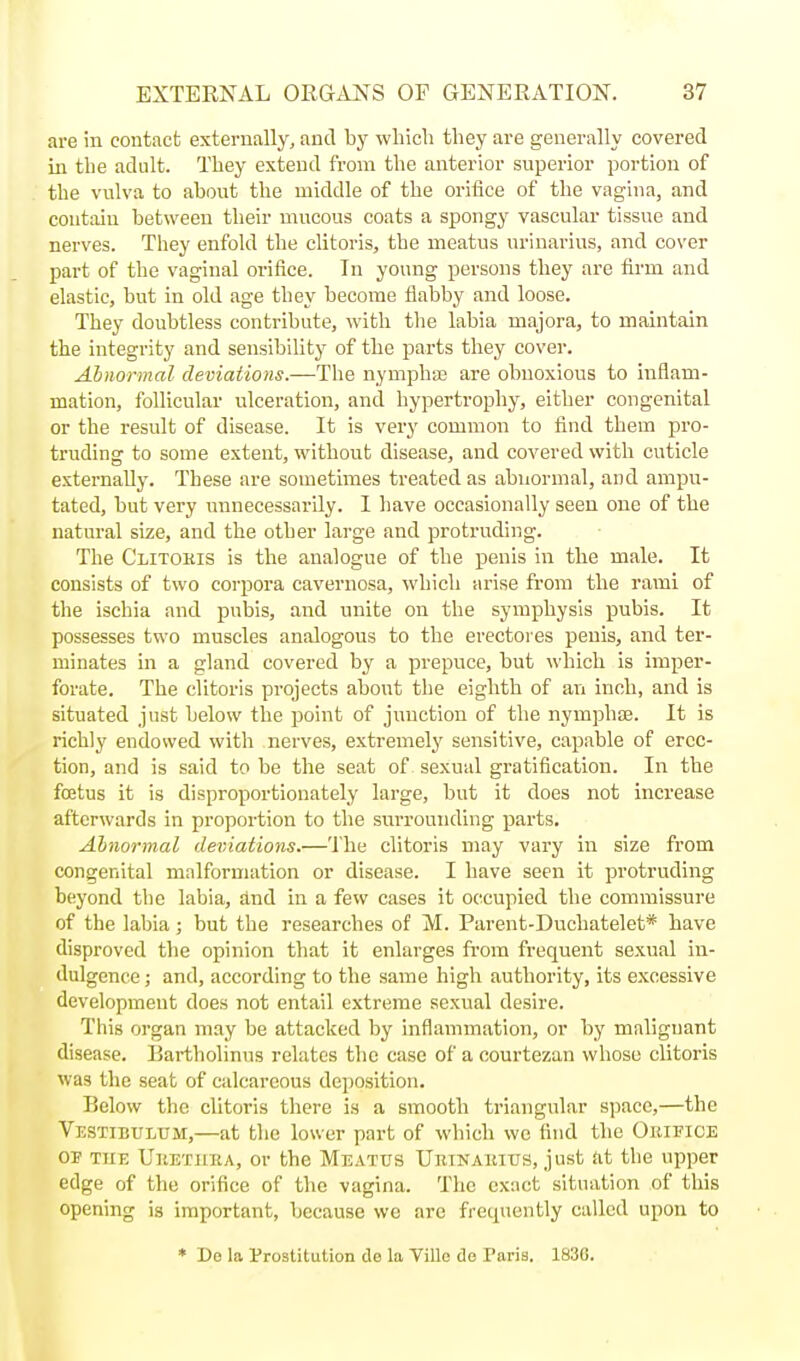 are in contact externally, and by which they are generally covered in the adult. They extend from the anterior superior portion of the vulva to about the middle of the orifice of the vagina, and contain between their mucous coats a spongy vascular tissue and nerves. They enfold the clitoris, the meatus nriuarius, and cover part of the vaginal orifice. In young persons they are firm and elastic, hut in old age they become flabby and loose. They doubtless contribute, with tlie labia niajora, to maintain the integrity and sensibility of the parts they cover. Abnormal deviations.—The nymphaj are obnoxious to inflam- mation, follicular ulceration, and hypertrophy, either congenital or the result of disease. It is very common to find them pro- truding to some extent, without disease, and covered with cuticle externally. These are sometimes treated as abnormal, and ampu- tated, but very unnecessarily. I have occasionally seen one of the natural size, and the other large and protruding. The Clitohis is the analogue of the penis in the male. It consists of two corpora cavernosa, which arise from the rami of the ischia and pubis, and unite on the symphysis pubis. It possesses two muscles analogous to the erectores penis, and ter- minates in a gland covered by a prepuce, but which is imper- forate. The clitoris projects about the eighth of an inch, and is situated just below the point of junction of the nymphae. It is richly endowed with nerves, extremely sensitive, capable of erec- tion, and is said to be the seat of sexual gratification. In the foetus it is disproportionately large, but it does not increase afterwards in proportion to the surrounding parts. Abnormal deviations.—The clitoris may vary in size from congenital malformation or disease. I have seen it protruding beyond the labia, slnd in a few cases it occupied the commissure of the labia; but the researches of M. Parent-Duchatelet* have disproved the opinion that it enlarges fi-om frequent sexual in- dulgence ; and, according to the same high authority, its excessive development does not entail extreme sexual desire. This organ may be attacked by inflammation, or by malignant disease. Bartholinus relates the case of a courtezan whose clitoris was the seat of calcareous deposition. Below the clitoris there is a smooth triangular space,—the Vestibulum,—at the lower part of which we find the Obifice OP TUE Uketuka, or the Meatus Uiunakius, just <it the upper edge of the orifice of the vagina. The exact situation of this opening is important, because we are frequently called upon to » De la Prostitution de la Villo do Paris. 1836.