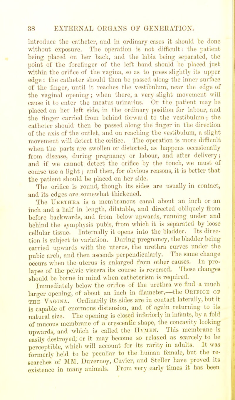 introduce the catheter, and in ordinary cases it should be done without exposure. The operation is not difficult: the patient being placed on her back, and the labia being separated, the point of the forefinger of the left hand should be placed just within the oi'ifice of the vagina, so as to press slightly its upper edge: the catheter should then be passed along the inner surface of the finger, until it reaches the vestibulum, near the edge of the vaginal ojicning; wlien there, a very slight movement will cause it to enter the meatus urinarius. Or the patient may be placed on her left side, in the ordinary position for laliour, and the finger carried from behind forward to the vestibulum; the catheter should then be passed along the finger in the direction of the axis of the outlet, and on reaching the vestibulum, a slight movement will detect the orifice. The operation is more difficult when the parts are swollen or distorted, as hapjjens occasionally from disease, during pregnancy or labour, and after delivery; and if we cannot detect the orifice by the touch, we must of course use a light; and then, for obvious reasons, it is better that the patient should be placed on her side. The orifice is round, though its sides are usually in contact, and its edges are somewhat thickened. The Ubethea is a membranous canal about an inch or an inch and a half in length, dilatable, and directed obliquely from before backwards, and from below upwards, running under and behind the symphysis pubis, from which it is separated by loose cellular tissue. Internally it opens into the bladder. Its direc- tion is subject to variation. During pregnancy, the bladder being carried upwards with the uterus, the urethra curves under the pubic arch, and then ascends perpendicularly. The same change occurs when the uterus is enlarged from other causes. In pro- lapse of the pelvic viscera its course is reversed. These changes should be borne in mind when catheterism is required. Immediately below the orifice of the urethra we find a much larger opening, of about an inch in diameter,—the Oiufice op THE Vagina. Ordinarily its sides are in contact laterally, but it is capable of enormous distension, and of again returning to its natural size. The opening is closed inferioi'ly in infants, by a fold of mucous membrane of a crescentic shape, the concavity looking upwards, and which is called the Htmen. This membrane is easily destroyed, or it may become so relaxed as scarcely to be perceptible, which will account for its rarity in adults. It was formerly held to l)e peculiar to the human female, but the re- searches of MM. Uuvernoy, Cuvicr, and Stcllcr have proved its existence in many animals. From very early times it has been