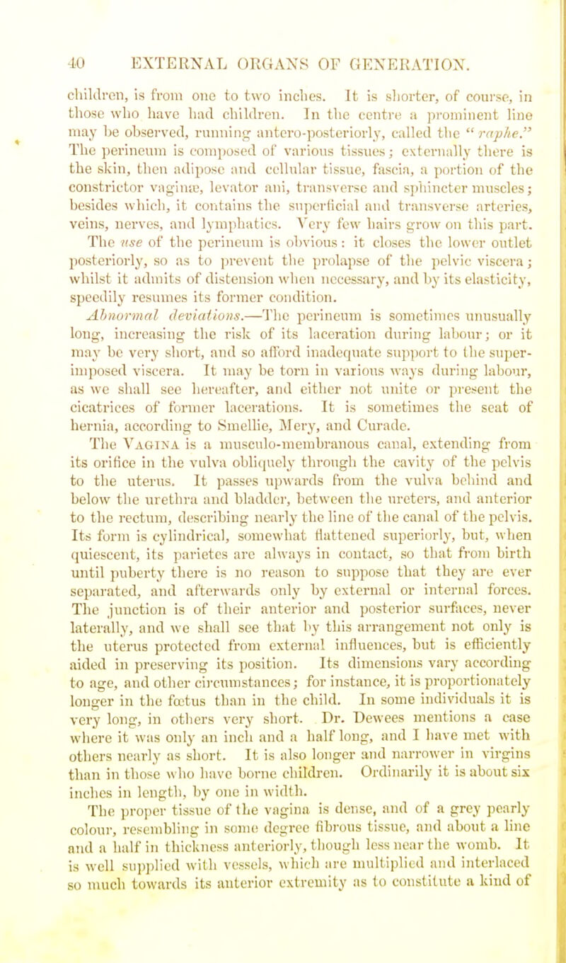 children, is from one to two inclies. It is sliorter, of course, in those wlio have had children. In the centre a prominent line may he observed, running antero-postoriorly, called the  raphe. The perineum is composed of various tissues; externally thei-e is the skin, then adipose and cellular tissue, fascia, a portion of the constrictor vagiutu, levator ani, transverse and sphincter muscles; besides which, it contains the superficial and transverse arteries, veins, nerves, and lymphatics. Very few hairs grow on this part. The use of the perineum is obvious: it closes the lower outlet posteriorly, so as to prevent the prolapse of the pelvic viscera; whilst it admits of distension when necessary, and by its elasticity, speedily resumes its former condition. Ahnormal deviations.—The perineum is sometimes unusually long, increasing the risk of its laceration during labour; or it may be very short, and so afford inadequate support to the super- imposed viscera. It may be torn in various ways during labour, as we shall see hereafter, and either not unite or present the cicatrices of former lacerations. It is sometimes the seat of hernia, according to Smellie, Mery, and Curadc. The Vagina is a musculo-inembranous canal, extending from its orifice in the vulva obliquely through the cavity of the pelvis to the uterus. It passes upwards from the vulva behind and below the urethra and bladd(;r, between the ureters, and anterior to the rectum, describing nearly the line of the canal of the pelvis. Its form is cylindrical, somewhat flattened superiorly, but, wlien quiescent, its parietes are always in contact, so that from birth until puberty there is no reason to suppose that they are ever separated, and afterwards only by external or internal forces. The junction is of their anterior and posterior sm-fiices, never laterally, and we shall see that by this arrangement not only is the uterus protected from external influences, but is efficiently aided in preserving its position. Its dimensions vary according to age, and other cii-cumstances; for instance, it is proportionately longer in the foetus than in the child. In some individuals it is very long, in others very short. Dr. Dewees mentions a case where it was only an inch and a half long, and I have met with others nearly as short. It is also longer and narrower in virgins than in those who have borne children. Ordinarily it is about six inches in length, by one in width. The proper tissue of the vagina is dense, and of a grey pearly colour, resembling in some degree fibrous tissue, and about a hue and a half in thickness anteriorly, though less near the womb. It is well supplied with vessels, which are multiplied and interlaced so much towards its anterior extremity as to constitute a kind of