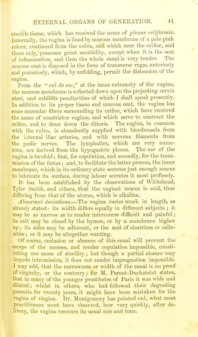 erectile tissue, wLieli has received the name of plexus reliformis. Internally, the vagina is lined by mucous membrane of a pale pink colour, continued from the vulva, and which near the orifice, and there only, possesses great sensibility, except when it is the seat of inflammation, and then the whole canal is very tender. The mucous coat is disposed in the form of transverse rugaj, anteriorly and posteriorly, which, by unfolding, permit the distension of the vagina. From the  ctil de sac, at the inner extremity of the vagina, the mucous membrane is reflected down upon the projecting cervix uteri, and exhibits peculiarities of which I shall speak presently. In addition to its proper tissue and mucous coat, the vagina has some muscular fibres surrounding its orifice, which have received the name of constrictor vaginte, and which serve to contract the orifice, and to draw down the clitoris. The vagina, in common with the vulva, is abmidantly supphed with bloodvessels from the iaternal iliac arteries, and with nervous filaments fi'om the pudic nerves. The lymphatics, which are very nume- rous, are derived from the hypogastric plexus. The ttse of the vagina is twofold ; first, for copulation, and secondly, for the trans- mission of the foetus; and, to facilitate the latter process, the inner membrane, which in its ordinary state secretes just enough mucus to lubricate its surface, during labour secretes it most profusely. It has been established by the observations of Whitehead, Tyler Smith, and others, that the vaginal mucus is acid, thus difiering from that of the uterus, which is alkaline. Abnormal deviations.—The vagina, varies much in length, as already stated: its width differs equally in different subjects ; it may be so narrow as to render intercourse difiacult and painful; its exit may be closed by the hymen, or by a membrane higher ■op; its sides may be adherent, or the seat of cicatrices or callo- sities ; or it may be altogether wanting. Of course, occlusion or absence of this canal will prevent the escape of the menses, and render copulation impossible, consti- tuting one cause of sterility ; but though a partial closure may impede intromission, it does not render impregnation impossible. 1 may add, that the narrowness or width of the canal is no proof of virginity, or the contrary; for M. Parent-Duchatelet states, that in many of the younger prostitutes of Paris it was wide and dilated; whilst in others, who had followed their degrading pursuits for twenty years, it might have been mistaken for the vagina of virgins. Dr. Montgomery has pointed out, what most practitioners must have observed, how very quickly, after de- livery, the vagina recovers its usual size and tone.