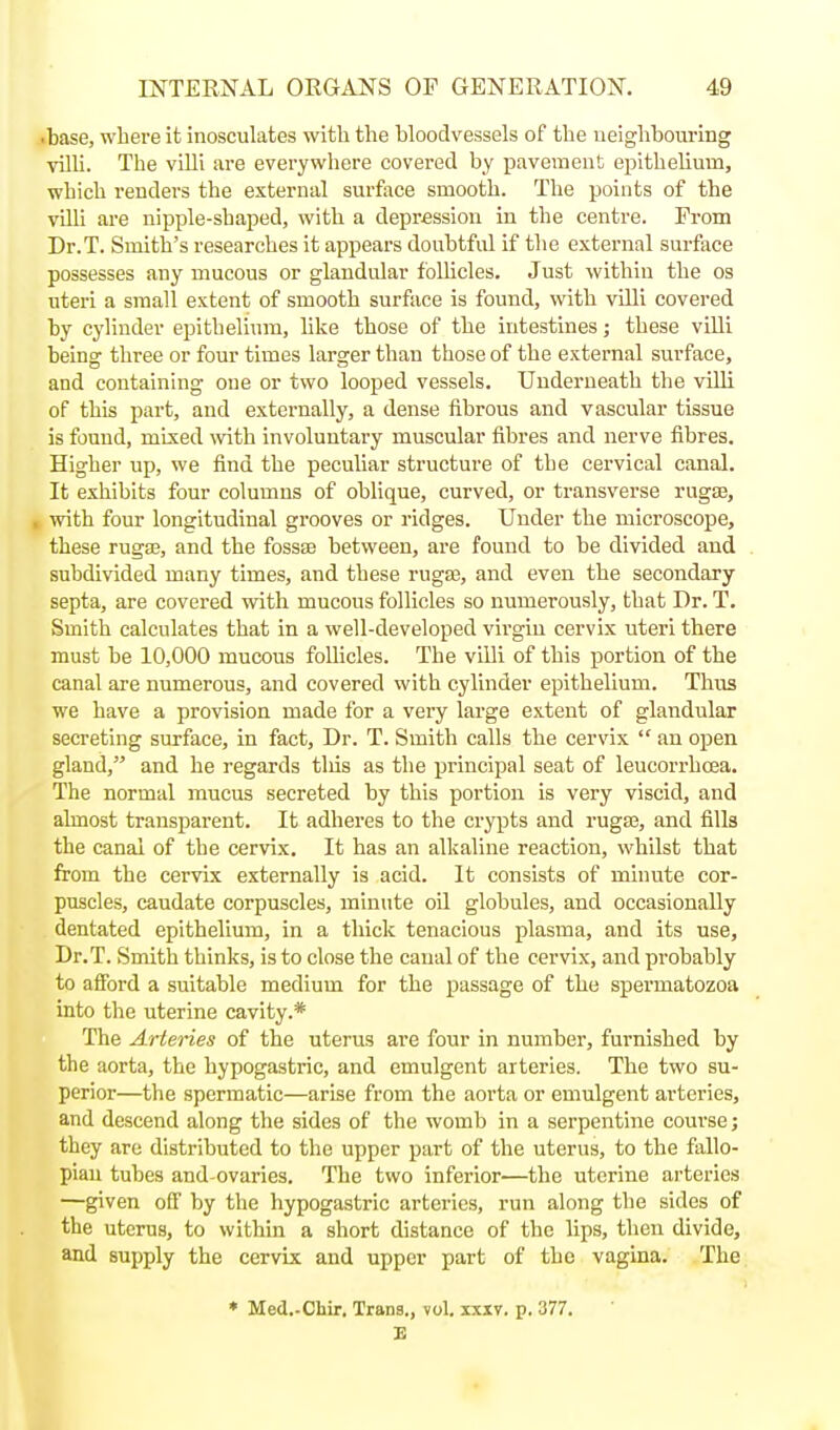 base, where it inosculates with the bloodvessels of the neighbouring villi. The villi are everywhere covered by pavement eiiithelium, which renders the external surface smooth. The points of the villi are nipple-shaped, with a depr£ssion in the centre. From Dr.T. Smith's researches it appears doubtful if the external surface possesses any mucous or glandular follicles. Just within the os uteri a small extent of smooth surface is found, with villi covered by cylinder epithelium, like those of the intestines; these villi being three or four times larger than those of the external surface, and containing one or two looped vessels. Underneath the villi of this part, and externally, a dense fibrous and vascular tissue is found, mixed \vitb involuntary muscular fibres and nerve fibres. Higher up, we find the peculiar structure of the cervical canal. It exhibits four columns of oblique, curved, or transverse ruga3, with four longitudinal grooves or ridges. Under the microscope, these rugas, and the fossaa between, are found to be divided and subdivided many times, and these ruga3, and even the secondary septa, are covered with mucous follicles so numerously, that Dr. T. Smith calculates that in a well-developed virgin cervix uteri there must be 10,000 mucous follicles. The villi of this portion of the canal are numerous, and covered with cylinder epithelium. Thus we have a provision made for a very large extent of glandular secreting surface, in fact. Dr. T. Smith calls the cervix  an open gland, and he regards tliis as the principal seat of leucorrhoea. The normal mucus secreted by this portion is very viscid, and almost transparent. It adheres to the crypts and ruga3, and fills the canal of the cervix. It has an alkaline reaction, whilst that from the cervix externally is acid. It consists of minute cor- puscles, caudate corpuscles, minute oil globules, and occasionally dentated epithelium, in a thick tenacious plasma, and its use, Dr.T. Smith thinks, is to close the canal of the cervix, and probably to afford a suitable medium for the passage of the spermatozoa into the uterine cavity.* The Arteries of the uterus are four in number, furnished by the aorta, the hypogastric, and emulgent arteries. The two su- perior—the spermatic—arise from the aorta or emulgent arteries, and descend along the sides of the womb in a serpentine course; they are distributed to the upper part of the uterus, to the fallo- pian tubes and-ovaries. The two inferior—the uterine arteries —given off by the hypogastric arteries, run along the sides of the uterus, to within a short distance of the lips, then divide, and supply the cervix and upper part of the vagina. The » Med.-CMr. Trans., vol. ixiv. p. 377.