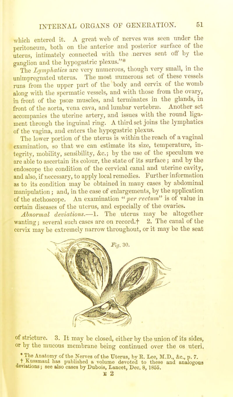 which entered it. A great web of nerves was seen nnder the peritoneum, both on the anterior and posterior surface of the uterus, intimately connected with the nerves sent off by the ganglion and the hypogastric plexus.* The Lymphatics are very numerous, though very small, in the unimpregnated uterus. The most numerous set of these vessels runs from the upper pai't of the body and cervix of the womb along with the spermatic vessels, and with those from the ovary, in front of the psoce muscles, and terminates in the glands, in front of the aorta, vena cava, and lumbar vertebrae. Another set accompanies the uterine artery, and issues with the round liga- ment through the inguinal ring. A third set joins the lymphatics of the vagina, and enters the hypogastric plexus. The lower portion of the uterus is within the reach of a vaginal examination, so that we can estimate its size, temperature, in- tegrity, mobiUty, sensibility, &c.; by the use of the speculum we are able to ascertain its colour, the state of its surface; and by the endoscope the condition of the cervical canal and uterine cavity, and also, if necessary, to apply local remedies. Fm-ther information as to its condition may be obtained in many cases by abdominal manipulation ; and, in the case of enlargements, by the application of the stethoscope. An examination per rectum is of value in certain diseases of the uterus, and especially of the ovaries. Abnormal deviations.—1. The uterus may be altogether wanting; several such cases are on record.f 2. The canal of the cervix may be extremely narrow throughout, or it may be the seat of atricturc. 3. It may be closed, either by the union of its sides, or by the mucous membrane being continued over the os uteri. * The Anatomy of the Nerves of the Uterus, by R. Leo, M.D., &c., p. 7. + Kussmaul has published «, volume devoted to these and analogous deviationB; see also cases by Dubois, Lancet, Dec. 8, 1855. £ 2