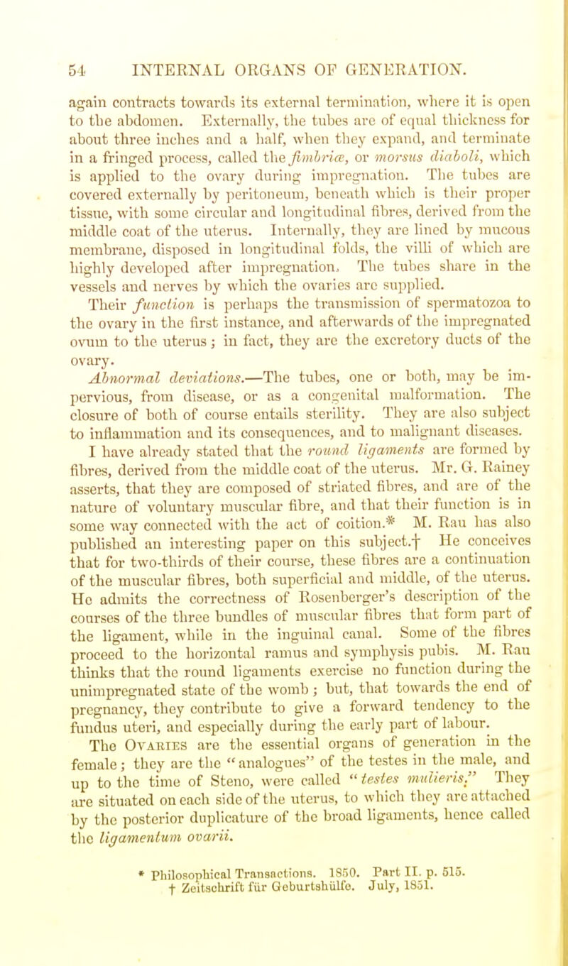 again contracts towards its external termination, where it is open to tlie abdomen. Externally, the tubes are of equal thickness for about three inches and a half, when they expand, and terminate in a fringed process, called t\\efimhri(T, or morsus diaboli, which is applied to the ovary during impregnation. The tubes are covered externally by ]ierltoneuui, beneath which is their proper tissue, with some circular and longitudinal fibres, derived from the middle coat of the uterus. Internally, they are lined by mucous membrane, disposed in longitudinal folds, the villi of which are highly developed after impregnation. The tubes share in the vessels and nerves by which the ovaries are supplied. Their function is perhaps the transmission of spermatozoa to the ovary in the first instance, and afterwards of the im])regnated ovum to the uterus; in fact, they are the excretory ducts of the ovary. Abnormal deviations.—The tubes, one or both, may be im- pervious, from disease, or as a congenital malformation. The closure of both of course entails sterility. They are also subject to inflammation and its consequences, and to malignant diseases. I have already stated that the round ligaments are formed by fibres, derived from the middle coat of the uterus. Mr. G. Rainey asserts, that they are composed of striated fibres, and are of the nature of voluntary muscular fibre, and that their function is in some way connected with the act of coition* M. Rau has also published an interesting paper on this subject.-)- He conceives that for two-thirds of their course, these fibres are a continuation of the muscular fibres, both superficial and middle, of the uterus. He admits the correctness of Rosenberger's description of the courses of the three bundles of muscular fibres that form part of the ligament, while in the inguinal canal. Some of the fibres proceed to the horizontal ramus and symphysis pubis. M. Rau thinks that the round ligaments exercise no function during the unimpregnated state of the womb ; but, that towards the end of pregnancy, they contribute to give a forward tendency to the fundus uteri, and especially during the early part of labour. The Oyakies are the essential organs of generation in the female; they are the  analogues of the testes in the male, and up to the time of Steno, were called  testes imdieris. Tliey iire situated on each side of the uterus, to which they are attached by the posterior duplicature of the broad ligaments, hence called the ligamenlum ovarii. * Philosophical Transnctions. 1850. Part II. p. 515. t Zeitschril't fiir GoburtshiiUb. July, 1851.