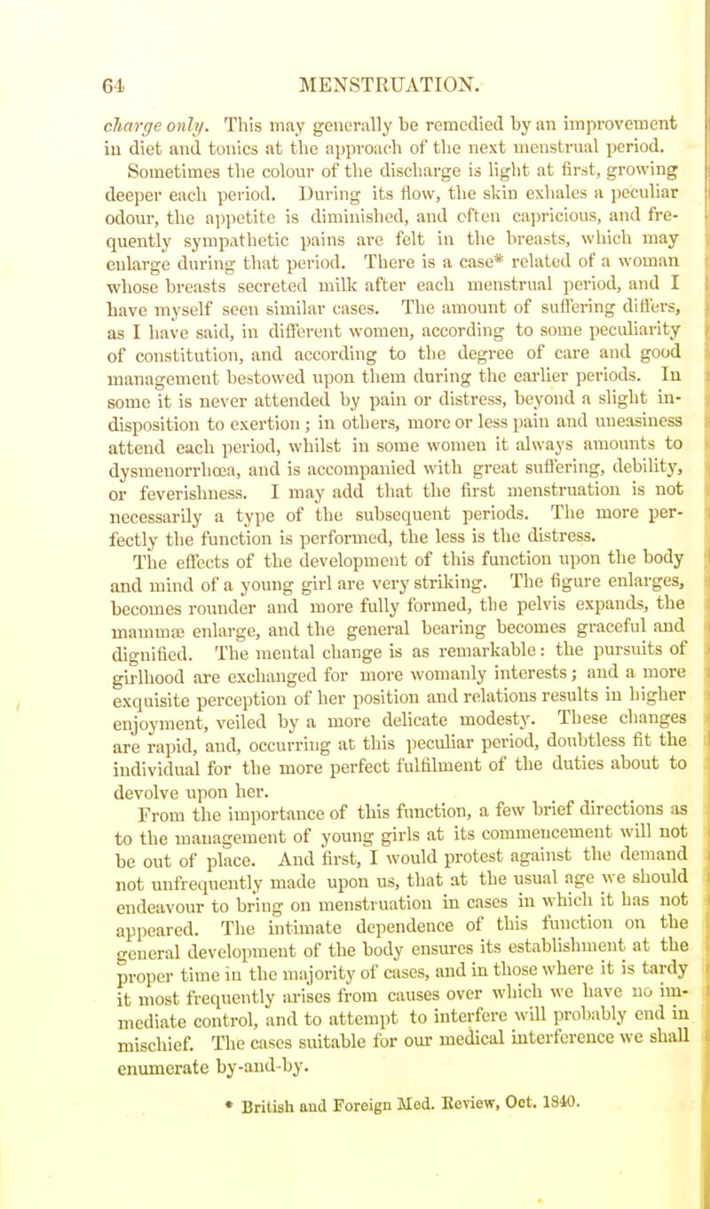 charge only. This may generally be remedied by an improvement in diet and tonics at the approach of the next uieustrnal period. Sometimes tlie colour of the discharge is liglit at first, growing deeper each period. During its flow, the skin exliales a jjeculiar odoui-, the a])petite is diminished, and often capricious, and fre- quently sympathetic pains are felt in the breasts, which may enlarge during that period. There is a case* related of a woman whose breasts secreted milk after each menstrual period, and I Lave myself seen similar cases. The amount of sufl'ering diflers, as I have said, in diflerent women, according to some peculiarity of constitution, and according to tlie degree of care and good management bestowed upon them during the earlier periods. lu some it is never attended by pain or distress, beyond a slight in- disposition to exertion ; in others, more or less pain and uneasiness attend each period, whilst in some women it always amounts to dysmenorrhoea, and is accompanied with great sufl'ering, debility, or feverishuess. I may add that the first menstruation is not necessarily a type of the subsequent periods. The more per- fectly the function is performed, the less is the distress. The eflects of the development of this function upon the body and mind of a young girl are very striking. The figure enlarges, becomes roimder and more fully formed, the pelvis expands, the mammas enlarge, and the general bearing becomes graceful and dignified. The mental change is as remarkable: the pursuits of gii'lhood ai-e exchanged for more womanly interests; and a more exquisite perception of her position and relations results in higher enjoyment, veiled by a more delicate modesty. These changes are rapid, and, occurring at this peculiar period, doubtless fit the individual for the more perfect fulfilment of the duties about to devolve upon her. From the importance of this function, a few brief directions as to the management of young girls at its commencement will not be out of place. And first, I would protest against the demand not unfrequently made upon us, that at the usual age we should endeavour to bring on menstruation in cases in which it has not appeared. The intimate dependence of this function on the general development of the body ensures its establishment at the proper time in the majority of cases, and in those where it is tardy it most frequently arises from causes over which we have no im- mediate control, and to attempt to interfere will probably end in mischief. The cases suitable for om- medical interference we shall enumerate by-and by. ♦ British aud Foreign Med. Eeview, Oct. 1840.