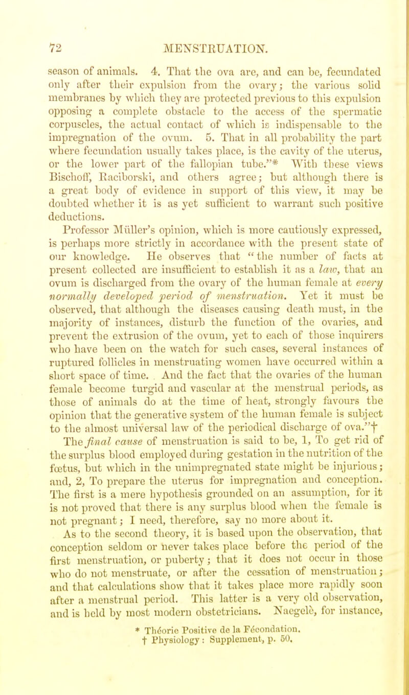 season of animals. 4. That the ova arc, and can be, fecundated only after tlieir expulsion from the ovary; the various sohd membranes by which they are protected previous to this expulsion opposino- a complete obstacle to the access of the spermatic corpuscles, the actual contact of -which is indispensable to the impregnation of the ovum. 5. That in all probability the part where fecundation usually takes place, is the cavity of the uterus, or the lower part of the fallopian tube.* With these views Bischofl', Eaciborski, and others agree; but although there is a great body of evidence in support of this view, it may be doubted whether it is as yet sufficient to warrant such positive deductions. Professor Midler's opinion, which is more cautiously expressed, is perhaps more strictly in accordance with the present state of Gin- knowledge. He observes that  the number of facts at present collected are insufficient to establish it as a law, that an ovum is discharged from the ovary of the human female at every normally developed j^eriod of menstruation. Yet it must be observed, that although the diseases causing death must, m the majority of instances, disturb the function of the ovaries, and prevent the extrusion of the ovum, yet to each of those inquirers who have been on the watch for such cases, several instances of ruptured follicles in menstruating women have occurred within a short space of time. And the fact that the ovaries of the human female become tm-gid and vascular at the menstrual periods, as those of animals do at the time of heat, strongly favours the opinion that the generative system of the human female is subject to the almost universal law of the periodical discharge of ova.t The final cause of menstruation is said to be, 1, To get rid of the surplus blood employed during gestation in the nutrition of the foetus, but which in the unimpregnated state might be injurious; and, 2, To prepare the uterus for ini])regnatiou and conception. The first is a mere hypothesis grounded on an assumption, for it is not proved that there is any surplus blood when the female is not pregnant; I need, therelbre, say no more about it. As to the second theory, it is based upon the observation, that conception seldom or never takes place before the period of the first menstruation, or puberty; that it does not occur in those who do not menstruate, or after the cessation of menstruation; and that calculations show that it takes place more rapidly soon after a menstrual period. This latter is a very old observation, and is held by most modern obstetricians. Naegele, for instance, * Tlidorio Positive de la F(!condation. t Physiology : Supplement, p. 50.